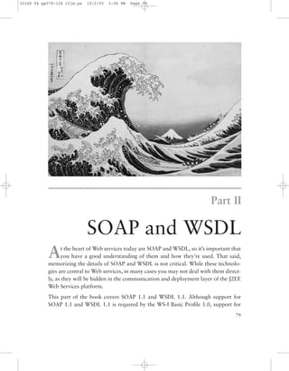 Part II
SOAP and WSDL
79
At the heart of Web services today are SOAP and WSDL, so it’s important that
you have a good understanding of them and how they’re used. That said,
memorizing the details of SOAP and WSDL is not critical. While these technolo-
gies are central to Web services, in many cases you may not deal with them direct-
ly, as they will be hidden in the communication and deployment layer of the J2EE
Web Services platform.
This part of the book covers SOAP 1.1 and WSDL 1.1. Although support for
SOAP 1.1 and WSDL 1.1 is required by the WS-I Basic Proﬁle 1.0, support for
30166 04 pp079-126 r2jm.ps 10/2/03 3:56 PM Page 79
 