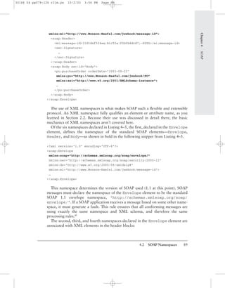 4.2 SOAP Namespaces 89
xmlns:mi="http://www.Monson-Haefel.com/jwsbook/message-id">
<soap:Header>
<mi:message-id>11d1def534ea:b1c5fa:f3bfb4dcd7:-8000</mi:message-id>
<sec:Signature>
…
</sec:Signature>
</soap:Header>
<soap:Body sec:id="Body">
<po:purchaseOrder orderDate="2003-09-22"
xmlns:po="http://www.Monson-Haefel.com/jwsbook/PO"
xmlns:xsi="http://www.w3.org/2001/XMLSchema-instance">
…
</po:purchaseOrder>
</soap:Body>
</soap:Envelope>
The use of XML namespaces is what makes SOAP such a ﬂexible and extensible
protocol. An XML namespace fully qualiﬁes an element or attribute name, as you
learned in Section 2.2. Because their use was discussed in detail there, the basic
mechanics of XML namespaces aren’t covered here.
Of the six namespaces declared in Listing 4–5, the ﬁrst, declared in the Envelope
element, deﬁnes the namespace of the standard SOAP elements—Envelope,
Header, and Body—as shown in bold in the following snippet from Listing 4–5.
<?xml version="1.0" encoding="UTF-8"?>
<soap:Envelope
xmlns:soap="http://schemas.xmlsoap.org/soap/envelope/"
xmlns:sec="http://schemas.xmlsoap.org/soap/security/2000-12"
xmlns:ds="http://www.w3.org/2000/09/xmldsig#"
xmlns:mi="http://www.Monson-Haefel.com/jwsbook/message-id">
…
</soap:Envelope>
This namespace determines the version of SOAP used (1.1 at this point). SOAP
messages must declare the namespace of the Envelope element to be the standard
SOAP 1.1 envelope namespace, "http://schemas.xmlsoap.org/soap/
envelope/". If a SOAP application receives a message based on some other name-
space, it must generate a fault. This rule ensures that all conforming messages are
using exactly the same namespace and XML schema, and therefore the same
processing rules.BP
The second, third, and fourth namespaces declared in the Envelope element are
associated with XML elements in the header blocks:
Chapter4SOAP
30166 04 pp079-126 r2jm.ps 10/2/03 3:56 PM Page 89
 