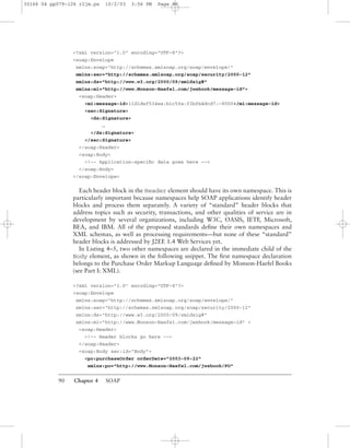 90 Chapter 4 SOAP
<?xml version="1.0" encoding="UTF-8"?>
<soap:Envelope
xmlns:soap="http://schemas.xmlsoap.org/soap/envelope/"
xmlns:sec="http://schemas.xmlsoap.org/soap/security/2000-12"
xmlns:ds="http://www.w3.org/2000/09/xmldsig#"
xmlns:mi="http://www.Monson-Haefel.com/jwsbook/message-id">
<soap:Header>
<mi:message-id>11d1def534ea:b1c5fa:f3bfb4dcd7:-8000</mi:message-id>
<sec:Signature>
<ds:Signature>
…
</ds:Signature>
</sec:Signature>
</soap:Header>
<soap:Body>
<!-- Application-speciﬁc data goes here -->
</soap:Body>
</soap:Envelope>
Each header block in the Header element should have its own namespace. This is
particularly important because namespaces help SOAP applications identify header
blocks and process them separately. A variety of “standard” header blocks that
address topics such as security, transactions, and other qualities of service are in
development by several organizations, including W3C, OASIS, IETF, Microsoft,
BEA, and IBM. All of the proposed standards deﬁne their own namespaces and
XML schemas, as well as processing requirements—but none of these “standard”
header blocks is addressed by J2EE 1.4 Web Services yet.
In Listing 4–5, two other namespaces are declared in the immediate child of the
Body element, as shown in the following snippet. The ﬁrst namespace declaration
belongs to the Purchase Order Markup Language deﬁned by Monson-Haefel Books
(see Part I: XML).
<?xml version="1.0" encoding="UTF-8"?>
<soap:Envelope
xmlns:soap="http://schemas.xmlsoap.org/soap/envelope/"
xmlns:sec="http://schemas.xmlsoap.org/soap/security/2000-12"
xmlns:ds="http://www.w3.org/2000/09/xmldsig#"
xmlns:mi="http://www.Monson-Haefel.com/jwsbook/message-id" >
<soap:Header>
<!-- Header blocks go here -->
</soap:Header>
<soap:Body sec:id="Body">
<po:purchaseOrder orderDate="2003-09-22"
xmlns:po="http://www.Monson-Haefel.com/jwsbook/PO"
30166 04 pp079-126 r2jm.ps 10/2/03 3:56 PM Page 90
 