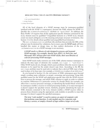 4.2 SOAP Namespaces 91
xmlns:xsi="http://www.w3.org/2001/XMLSchema-instance">
…
</po:purchaseOrder>
</soap:Body>
</soap:Envelope>
All of the local elements of a SOAP message must be namespace-qualiﬁed
(preﬁxed with the SOAP 1.1 namespace), because the XML schema for SOAP 1.1
speciﬁes the elementFormDefault attribute as "qualiﬁed". In addition, the
Basic Proﬁle 1.0 requires that all the application-speciﬁc elements contained by the
Body element must be qualiﬁed.BP
Unqualiﬁed elements in a SOAP Body element
create too much ambiguity as to the meaning and proper structure of elements. (See
Section 3.1.6 for details about qualiﬁed and unqualiﬁed local elements.)
The xsi:schemaLocation attribute (the attribute that provides the URL of the
schema) may be declared for validation, but in most cases the SOAP stack will have
handled this matter at design time, so that explicit declaration of the xsi
:schemaLocation in a SOAP message is not necessary.
A SOAP stack is a library of code designed to process and transmit
SOAP messages. For example, Apache Axis, J2EE 1.4, Perl::Lite, and
Microsoft .NET all have their own SOAP stacks, their own libraries of
code for processing SOAP messages.
Some SOAP stacks make extensive use of the XML schema-instance namespace to
indicate the data types of elements (for example, xsi:type = "xsd:ﬂoat").
Other SOAP stacks do not, though, which causes problems when the receiver expects
elements to be typed but the sender doesn’t type them. According to the BP, the
xsi:type attribute must be used only to indicate that a derived XML type is being
used in place of its base type—for example, a USAddress in place of an Address.BP
As you learned in Section 2.2, the real power of XML namespaces goes beyond
simply avoiding name collisions, to proper versioning and processing. Using fully
qualiﬁed names for the SOAP and application-speciﬁc data tells the SOAP receiver
how to process the message, and which XML schemas to apply in order to validate
its contents. Differences in a particular version of a header block, for example, can
affect how a receiver processes messages, so identifying the header-block version by
its namespace enables a receiver to switch processing models, or to reject messages if
it doesn’t support the speciﬁed version. Similarly, properly identifying the types of
XML elements contained in the Body element enables a SOAP receiver either to
process those elements using the appropriate code modules or possibly to reject the
message if it doesn’t support the speciﬁed namespace.
The term “code module” is used to express an aspect of computer code
that performs some function. A code module may be a separate code
library, a service, or simply a branch of logic within a larger set of code.
Chapter4SOAP
30166 04 pp079-126 r2jm.ps 10/2/03 3:56 PM Page 91
 