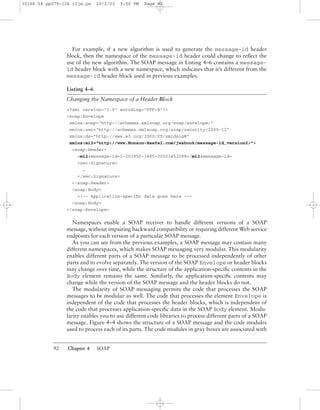 92 Chapter 4 SOAP
For example, if a new algorithm is used to generate the message-id header
block, then the namespace of the message-id header could change to reﬂect the
use of the new algorithm. The SOAP message in Listing 4–6 contains a message-
id header block with a new namespace, which indicates that it’s different from the
message-id header block used in previous examples.
Listing 4–6
Changing the Namespace of a Header Block
<?xml version="1.0" encoding="UTF-8"?>
<soap:Envelope
xmlns:soap="http://schemas.xmlsoap.org/soap/envelope/"
xmlns:sec="http://schemas.xmlsoap.org/soap/security/2000-12"
xmlns:ds="http://www.w3.org/2000/09/xmldsig#"
xmlns:mi2="http://www.Monson-Haefel.com/jwsbook/message-id_version2/">
<soap:Header>
<mi2:message-id>1-203950-3485-30503453098</mi2:message-id>
<sec:Signature>
…
</sec:Signature>
</soap:Header>
<soap:Body>
<!-- Application-speciﬁc data goes here -->
<soap:Body>
</soap:Envelope>
Namespaces enable a SOAP receiver to handle different versions of a SOAP
message, without impairing backward compatibility or requiring different Web service
endpoints for each version of a particular SOAP message.
As you can see from the previous examples, a SOAP message may contain many
different namespaces, which makes SOAP messaging very modular. This modularity
enables different parts of a SOAP message to be processed independently of other
parts and to evolve separately. The version of the SOAP Envelope or header blocks
may change over time, while the structure of the application-speciﬁc contents in the
Body element remains the same. Similarly, the application-speciﬁc contents may
change while the version of the SOAP message and the header blocks do not.
The modularity of SOAP messaging permits the code that processes the SOAP
messages to be modular as well. The code that processes the element Envelope is
independent of the code that processes the header blocks, which is independent of
the code that processes application-speciﬁc data in the SOAP Body element. Modu-
larity enables you to use different code libraries to process different parts of a SOAP
message. Figure 4–4 shows the structure of a SOAP message and the code modules
used to process each of its parts. The code modules in gray boxes are associated with
30166 04 pp079-126 r2jm.ps 10/2/03 3:56 PM Page 92
 