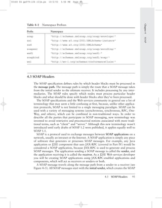 4.3 SOAP Headers 95
Table 4–1 Namespace Preﬁxes
Preﬁx Namespace
soap "http://schemas.xmlsoap.org/soap/envelope/"
xsi "http://www.w3.org/2001/XMLSchema-instance"
xsd "http://www.w3.org/2001/XMLSchema"
soapenc "http://schemas.xmlsoap.org/soap/encoding/"
wsdl "http://schemas.xmlsoap.org/wsdl/"
soapbind "http://schemas.xmlsoap.org/wsdl/soap/"
wsi "http://ws-i.org/schemas/conformanceClaim/"
4.3 SOAP Headers
The SOAP speciﬁcation deﬁnes rules by which header blocks must be processed in
the message path. The message path is simply the route that a SOAP message takes
from the initial sender to the ultimate receiver. It includes processing by any inter-
mediaries. The SOAP rules specify which nodes must process particular header
blocks and what should be done with header blocks after they’ve been processed.
The SOAP speciﬁcations and the Web services community in general use a lot of
terminology that may seem a little confusing at ﬁrst, because, unlike other applica-
tion protocols, SOAP is not limited to a single messaging paradigm. SOAP can be
used with a variety of messaging systems (asynchronous, synchronous, RPC, One-
Way, and others), which can be combined in non-traditional ways. In order to
describe all the parties that participate in SOAP messaging, new terminology was
invented to avoid restrictive and preconceived notions associated with more tradi-
tional terms, such as “client” and “server.” Although this new terminology wasn’t
introduced until early drafts of SOAP 1.2 were published, it applies equally well to
SOAP 1.1.
SOAP is a protocol used to exchange messages between SOAP applications on a
network, usually an intranet or the Internet. A SOAP application is simply any piece
of software that generates or processes SOAP messages. For example, any Java
application or J2EE component that uses JAX-RPC (covered in Part IV) would be
considered a SOAP application, because JAX-RPC is used to generate and process
SOAP messages. The application sending a SOAP message is called the sender, and
the application receiving it is called the receiver. As a J2EE Web services developer
you will be creating SOAP applications using JAX-RPC-enabled applications and
components, which will act as receivers or senders or both.
A SOAP message travels along the message path from a sender to a receiver (see
Figure 4–5). All SOAP messages start with the initial sender, which creates the SOAP
Chapter4SOAP
30166 04 pp079-126 r2jm.ps 10/2/03 3:56 PM Page 95
 