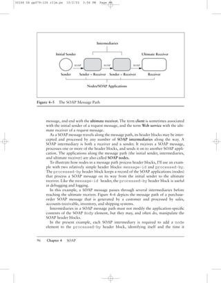 96 Chapter 4 SOAP
message, and end with the ultimate receiver. The term client is sometimes associated
with the initial sender of a request message, and the term Web service with the ulti-
mate receiver of a request message.
As a SOAP message travels along the message path, its header blocks may be inter-
cepted and processed by any number of SOAP intermediaries along the way. A
SOAP intermediary is both a receiver and a sender. It receives a SOAP message,
processes one or more of the header blocks, and sends it on to another SOAP appli-
cation. The applications along the message path (the initial sender, intermediaries,
and ultimate receiver) are also called SOAP nodes.
To illustrate how nodes in a message path process header blocks, I’ll use an exam-
ple with two relatively simple header blocks: message-id and processed-by.
The processed-by header block keeps a record of the SOAP applications (nodes)
that process a SOAP message on its way from the initial sender to the ultimate
receiver. Like the message-id header, the processed-by header block is useful
in debugging and logging.
In this example, a SOAP message passes through several intermediaries before
reaching the ultimate receiver. Figure 4–6 depicts the message path of a purchase-
order SOAP message that is generated by a customer and processed by sales,
accounts-receivable, inventory, and shipping systems.
Intermediaries in a SOAP message path must not modify the application-speciﬁc
contents of the SOAP Body element, but they may, and often do, manipulate the
SOAP header blocks.
In the present example, each SOAP intermediary is required to add a node
element to the processed-by header block, identifying itself and the time it
Figure 4–5 The SOAP Message Path
Nodes/SOAP Applications
Sender Sender – Receiver Sender – Receiver
Initial Sender
Receiver
Ultimate Receiver
Intermediaries
SOAP SOAP SOAP
30166 04 pp079-126 r2jm.ps 10/2/03 3:56 PM Page 96
 