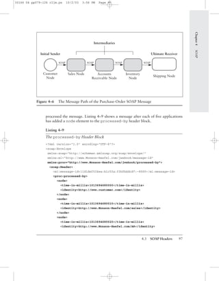 4.3 SOAP Headers 97
processed the message. Listing 4–9 shows a message after each of ﬁve applications
has added a node element to the processed-by header block.
Listing 4–9
The processed-by Header Block
<?xml version="1.0" encoding="UTF-8"?>
<soap:Envelope
xmlns:soap="http://schemas.xmlsoap.org/soap/envelope/"
xmlns:mi="http://www.Monson-Haefel.com/jwsbook/message-id"
xmlns:proc="http://www.Monson-Haefel.com/jwsbook/processed-by">
<soap:Header>
<mi:message-id>11d1def534ea:b1c5fa:f3bfb4dcd7:-8000</mi:message-id>
<proc:processed-by>
<node>
<time-in-millis>1013694680000</time-in-millis>
<identity>http://www.customer.com</identity>
</node>
<node>
<time-in-millis>1013694680010</time-in-millis>
<identity>http://www.Monson-Haefel.com/sales</identity>
</node>
<node>
<time-in-millis>1013694680020</time-in-millis>
<identity>http://www.Monson-Haefel.com/AR</identity>
Chapter4SOAP
Figure 4–6 The Message Path of the Purchase-Order SOAP Message
Accounts
Receivable Node
Inventory
Node
Shipping Node
Initial Sender Ultimate Receiver
Intermediaries
Sales NodeCustomer
Node
SOAP SOAPSOAPSOAP
30166 04 pp079-126 r2jm.ps 10/2/03 3:56 PM Page 97
 