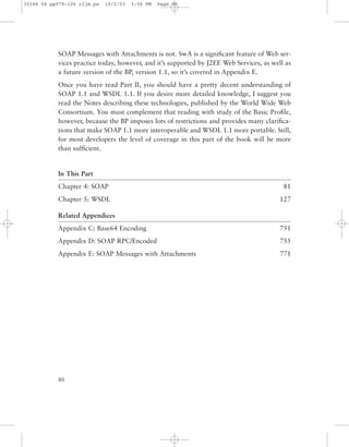 80
SOAP Messages with Attachments is not. SwA is a signiﬁcant feature of Web ser-
vices practice today, however, and it’s supported by J2EE Web Services, as well as
a future version of the BP, version 1.1, so it’s covered in Appendix E.
Once you have read Part II, you should have a pretty decent understanding of
SOAP 1.1 and WSDL 1.1. If you desire more detailed knowledge, I suggest you
read the Notes describing these technologies, published by the World Wide Web
Consortium. You must complement that reading with study of the Basic Proﬁle,
however, because the BP imposes lots of restrictions and provides many clariﬁca-
tions that make SOAP 1.1 more interoperable and WSDL 1.1 more portable. Still,
for most developers the level of coverage in this part of the book will be more
than sufﬁcient.
In This Part
Chapter 4: SOAP 81
Chapter 5: WSDL 127
Related Appendices
Appendix C: Base64 Encoding 751
Appendix D: SOAP RPC/Encoded 755
Appendix E: SOAP Messages with Attachments 771
30166 04 pp079-126 r2jm.ps 10/2/03 3:56 PM Page 80
 