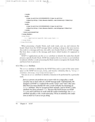 98 Chapter 4 SOAP
</node>
<node>
<time-in-millis>1013694680030</time-in-millis>
<identity>http://www.Monson-Haefel.com/inventory</identity>
</node>
<node>
<time-in-millis>1013694680040</time-in-millis>
<identity>http://www.Monson-Haefel.com/shipping</identity>
</node>
</proc:processed-by>
</soap:Header>
<soap:Body>
<!-- Application-speciﬁc data goes here -->
</soap:Body>
</soap:Envelope>
When processing a header block, each node reads, acts on, and removes the
header block from the SOAP message before sending it along to the next receiver.
Any node in a message path may also add a new header block to a SOAP message.
But how does a node in the message path know which headers it’s supposed to
process?
SOAP 1.1 applications use the actor attribute to identify the nodes that should
process a speciﬁc header block. SOAP also employs the mustUnderstand attribute
to indicate whether a node processing the block needs to recognize the header block
and know how to process it.
4.3.1 The actor Attribute
The actor attribute is deﬁned by the SOAP Note and is a part of the same name-
space as the SOAP Envelope, Body, and Header elements; that is, "http://
schemas.xmlsoap.org/soap/envelope/".
You use an actor attribute to identify a function to be performed by a particular
node.
Just as a person can perform one or more roles in a stage play, a node
can play one or more roles in a SOAP message path. Unfortunately, the
designers of SOAP 1.1 confused the words “actor” and “role”; they spec-
iﬁed that you must identify the roles a node will play by declaring an
actor attribute. They’ve recognized their mistake, and in SOAP 1.2 this
attribute has been renamed role. Because this book focuses on SOAP
1.1, you and I will have to work with the earlier terminology: An actor
attribute speciﬁes a role a node must play. I’ll try to minimize the confu-
sion as much as I can as we go along.
30166 04 pp079-126 r2jm.ps 10/2/03 3:56 PM Page 98
 