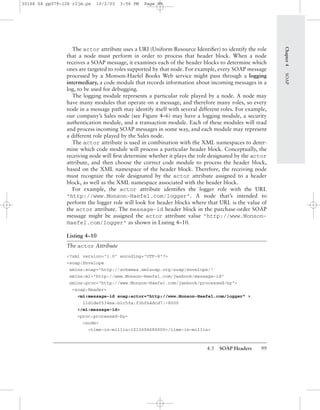 4.3 SOAP Headers 99
The actor attribute uses a URI (Uniform Resource Identiﬁer) to identify the role
that a node must perform in order to process that header block. When a node
receives a SOAP message, it examines each of the header blocks to determine which
ones are targeted to roles supported by that node. For example, every SOAP message
processed by a Monson-Haefel Books Web service might pass through a logging
intermediary, a code module that records information about incoming messages in a
log, to be used for debugging.
The logging module represents a particular role played by a node. A node may
have many modules that operate on a message, and therefore many roles, so every
node in a message path may identify itself with several different roles. For example,
our company’s Sales node (see Figure 4–6) may have a logging module, a security
authentication module, and a transaction module. Each of these modules will read
and process incoming SOAP messages in some way, and each module may represent
a different role played by the Sales node.
The actor attribute is used in combination with the XML namespaces to deter-
mine which code module will process a particular header block. Conceptually, the
receiving node will ﬁrst determine whether it plays the role designated by the actor
attribute, and then choose the correct code module to process the header block,
based on the XML namespace of the header block. Therefore, the receiving node
must recognize the role designated by the actor attribute assigned to a header
block, as well as the XML namespace associated with the header block.
For example, the actor attribute identiﬁes the logger role with the URL
"http://www.Monson-Haefel.com/logger". A node that’s intended to
perform the logger role will look for header blocks where that URL is the value of
the actor attribute. The message-id header block in the purchase-order SOAP
message might be assigned the actor attribute value "http://www.Monson-
Haefel.com/logger" as shown in Listing 4–10.
Listing 4–10
The actor Attribute
<?xml version="1.0" encoding="UTF-8"?>
<soap:Envelope
xmlns:soap="http://schemas.xmlsoap.org/soap/envelope/"
xmlns:mi="http://www.Monson-Haefel.com/jwsbook/message-id"
xmlns:proc="http://www.Monson-Haefel.com/jwsbook/processed-by">
<soap:Header>
<mi:message-id soap:actor="http://www.Monson-Haefel.com/logger" >
11d1def534ea:b1c5fa:f3bfb4dcd7:-8000
</mi:message-id>
<proc:processed-by>
<node>
<time-in-millis>1013694680000</time-in-millis>
Chapter4SOAP
30166 04 pp079-126 r2jm.ps 10/2/03 3:56 PM Page 99
 