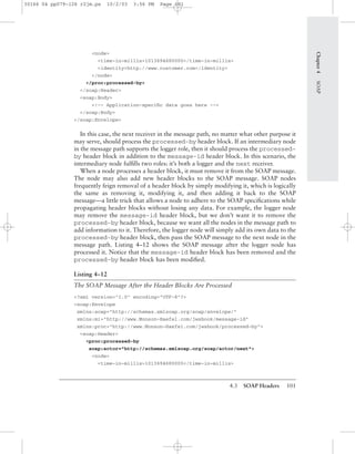 4.3 SOAP Headers 101
<node>
<time-in-millis>1013694680000</time-in-millis>
<identity>http://www.customer.com</identity>
</node>
</proc:processed-by>
</soap:Header>
<soap:Body>
<!-- Application-speciﬁc data goes here -->
</soap:Body>
</soap:Envelope>
In this case, the next receiver in the message path, no matter what other purpose it
may serve, should process the processed-by header block. If an intermediary node
in the message path supports the logger role, then it should process the processed-
by header block in addition to the message-id header block. In this scenario, the
intermediary node fulﬁlls two roles: it’s both a logger and the next receiver.
When a node processes a header block, it must remove it from the SOAP message.
The node may also add new header blocks to the SOAP message. SOAP nodes
frequently feign removal of a header block by simply modifying it, which is logically
the same as removing it, modifying it, and then adding it back to the SOAP
message—a little trick that allows a node to adhere to the SOAP speciﬁcations while
propagating header blocks without losing any data. For example, the logger node
may remove the message-id header block, but we don’t want it to remove the
processed-by header block, because we want all the nodes in the message path to
add information to it. Therefore, the logger node will simply add its own data to the
processed-by header block, then pass the SOAP message to the next node in the
message path. Listing 4–12 shows the SOAP message after the logger node has
processed it. Notice that the message-id header block has been removed and the
processed-by header block has been modiﬁed.
Listing 4–12
The SOAP Message After the Header Blocks Are Processed
<?xml version="1.0" encoding="UTF-8"?>
<soap:Envelope
xmlns:soap="http://schemas.xmlsoap.org/soap/envelope/"
xmlns:mi="http://www.Monson-Haefel.com/jwsbook/message-id"
xmlns:proc="http://www.Monson-Haefel.com/jwsbook/processed-by">
<soap:Header>
<proc:processed-by
soap:actor="http://schemas.xmlsoap.org/soap/actor/next">
<node>
<time-in-millis>1013694680000</time-in-millis>
Chapter4SOAP
30166 04 pp079-126 r2jm.ps 10/2/03 3:56 PM Page 101
 