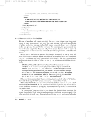 102 Chapter 4 SOAP
<identity>http://www.customer.com</identity>
</node>
<node>
<time-in-millis>1013694680010</time-in-millis>
<identity>http://www.Monson-Haefel.com/sales</identity>
</node>
</proc:processed-by>
</soap:Header>
<soap:Body>
<!-- Application-speciﬁc data goes here -->
</soap:Body>
</soap:Envelope>
4.3.2 The mustUnderstand Attribute
The use of standard role types, especially the next type, raises some interesting
issues. In many cases we may not know the exact message path or the capabilities
of all the nodes in a message path, which means we don’t always know whether
nodes can process header blocks correctly. For example, the processed-by
header block is targeted at the next role, which means the next node to receive it
should process it. But what if the next node doesn’t recognize that kind of header
block?
Header blocks may indicate whether processing is mandatory or not by using the
mustUnderstand attribute, which is deﬁned by the standard SOAP 1.1 namespace
"http://schemas.xmlsoap.org/soap/envelope/". The mustUnderstand
attribute can have the value of either "1" or "0", to represent true and false, respec-
tively.
The SOAP 1.1 XML Schema actually deﬁnes the mustUnderstand
attribute as an xsd:boolean type, which allows any of four lexical
literals: "1", "true", "0", or "false". This ﬂexibility has caused
interoperability problems in the past, when a receiver expected a value
of "1" or "0", but the sender supplied "true" or "false". According
to the BP, SOAP applications must set the mustUnderstand attribute
to "1" or "0"—"true" and "false" are not allowed.BP
If the mustUnderstand attribute is omitted, then its default value is "0" (false).
Explicitly declaring the "0" value is considered a waste of bandwidth.
When a header block has a mustUnderstand attribute equal to "1", it’s called
a mandatory header block. SOAP nodes must be able to process any header block
that is marked as mandatory if they play the role speciﬁed by the actor attribute of
the header block.
The “understand” in mustUnderstand means that the node must recognize the
header block by its XML structure and namespace, and know how to process it. In
other words, if the node plays the role indicated by the actor attribute of a header
30166 04 pp079-126 r2jm.ps 10/2/03 3:56 PM Page 102
 