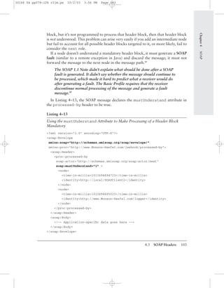 4.3 SOAP Headers 103
block, but it’s not programmed to process that header block, then that header block
is not understood. This problem can arise very easily if you add an intermediate node
but fail to account for all possible header blocks targeted to it, or more likely, fail to
consider the next role.
If a node doesn’t understand a mandatory header block, it must generate a SOAP
fault (similar to a remote exception in Java) and discard the message; it must not
forward the message to the next node in the message path.BP
The SOAP 1.1 Note didn’t explain what should be done after a SOAP
fault is generated. It didn’t say whether the message should continue to
be processed, which made it hard to predict what a receiver would do
after generating a fault. The Basic Proﬁle requires that the receiver
discontinue normal processing of the message and generate a fault
message.BP
In Listing 4–13, the SOAP message declares the mustUnderstand attribute in
the processed-by header to be true.
Listing 4–13
Using the mustUnderstand Attribute to Make Processing of a Header Block
Mandatory
<?xml version="1.0" encoding="UTF-8"?>
<soap:Envelope
xmlns:soap="http://schemas.xmlsoap.org/soap/envelope/"
xmlns:proc="http://www.Monson-Haefel.com/jwsbook/processed-by">
<soap:Header>
<proc:processed-by
soap:actor="http://schemas.xmlsoap.org/soap/actor/next"
soap:mustUnderstand="1" >
<node>
<time-in-millis>1013694684723</time-in-millis>
<identity>http://local/SOAPClient2</identity>
</node>
<node>
<time-in-millis>1013694685023</time-in-millis>
<identity>http://www.Monson-Haefel.com/logger</identity>
</node>
</proc:processed-by>
</soap:Header>
<soap:Body>
<!-- Application-speciﬁc data goes here -->
</soap:Body>
</soap:Envelope>
Chapter4SOAP
30166 04 pp079-126 r2jm.ps 10/2/03 3:56 PM Page 103
 
