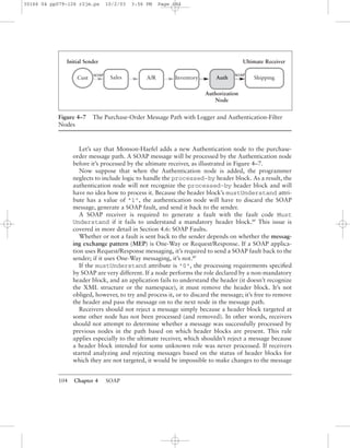 104 Chapter 4 SOAP
Let’s say that Monson-Haefel adds a new Authentication node to the purchase-
order message path. A SOAP message will be processed by the Authentication node
before it’s processed by the ultimate receiver, as illustrated in Figure 4–7.
Now suppose that when the Authentication node is added, the programmer
neglects to include logic to handle the processed-by header block. As a result, the
authentication node will not recognize the processed-by header block and will
have no idea how to process it. Because the header block’s mustUnderstand attri-
bute has a value of "1", the authentication node will have to discard the SOAP
message, generate a SOAP fault, and send it back to the sender.
A SOAP receiver is required to generate a fault with the fault code Must
Understand if it fails to understand a mandatory header block.BP
This issue is
covered in more detail in Section 4.6: SOAP Faults.
Whether or not a fault is sent back to the sender depends on whether the messag-
ing exchange pattern (MEP) is One-Way or Request/Response. If a SOAP applica-
tion uses Request/Response messaging, it’s required to send a SOAP fault back to the
sender; if it uses One-Way messaging, it’s not.BP
If the mustUnderstand attribute is "0", the processing requirements speciﬁed
by SOAP are very different. If a node performs the role declared by a non-mandatory
header block, and an application fails to understand the header (it doesn’t recognize
the XML structure or the namespace), it must remove the header block. It’s not
obliged, however, to try and process it, or to discard the message; it’s free to remove
the header and pass the message on to the next node in the message path.
Receivers should not reject a message simply because a header block targeted at
some other node has not been processed (and removed). In other words, receivers
should not attempt to determine whether a message was successfully processed by
previous nodes in the path based on which header blocks are present. This rule
applies especially to the ultimate receiver, which shouldn’t reject a message because
a header block intended for some unknown role was never processed. If receivers
started analyzing and rejecting messages based on the status of header blocks for
which they are not targeted, it would be impossible to make changes to the message
Figure 4–7 The Purchase-Order Message Path with Logger and Authentication-Filter
Nodes
Authorization
Node
Initial Sender Ultimate Receiver
SOAP SOAP
Cust Sales ShippingAuthA/R Inventory
30166 04 pp079-126 r2jm.ps 10/2/03 3:56 PM Page 104
 