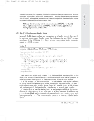 4.3 SOAP Headers 105
Chapter4SOAP
path without worrying about the ripple effect of those changes downstream. Because
nodes are required to “mind their own business,” message paths can evolve and are
very dynamic. Adding new intermediaries (or removing them) doesn’t require adjust-
ments to every other node in a message path.
Although this processing rule is not mentioned in SOAP 1.1 or the BP,
it’s an explicit requirement in SOAP 1.2 and should be applied when
developing receivers for SOAP 1.1.
4.3.3 The WS-I Conformance Header Block
Although the BP doesn’t endorse any particular type of header block, it does specify
an optional conformance header block that indicates that the SOAP message
complies with the BP. Listing 4–14 shows how the conformance header block may
appear in a SOAP message.
Listing 4–14
Including a Claim Header Block in a SOAP Message
<?xml version="1.0" encoding="UTF-8"?>
<soap:Envelope
xmlns:soap="http://schemas.xmlsoap.org/soap/envelope/"
<soap:Header>
<wsi:Claim conformsTo="http://ws-i.org/proﬁles/basic/1.0"
xmlns:wsi="http://ws-i.org/schemas/conformanceClaim/" />
</soap:Header>
<soap:Body sec:id="Body">
<!-- Application-speciﬁc data goes here -->
</soap:Body>
</soap:Envelope>
The WS-I Basic Proﬁle states that the Claim header block is not required. It also
states that “absence of a conformance claim in a message must not be construed as
inferring that the message does or does not conform to one or more proﬁles.”
A SOAP message can declare a separate Claim header for each proﬁle it adheres
to. At the time of this writing the WS-I has deﬁned only the Basic Proﬁle 1.0, but it’s
expected to release other proﬁles. In the future, it’s possible that a SOAP message
will conform to both the Basic Proﬁle 1.0 and other, as yet undeﬁned, proﬁles.
A Claim element may be declared only as an immediate child of the Header
element; it cannot appear in any other part of a SOAP message. In addition, the
Claim header block is always considered optional, so its mustUnderstand attri-
bute must not be "1". You cannot require receivers to process a Claim header
block.BP
30166 04 pp079-126 r2jm.ps 10/2/03 3:56 PM Page 105
 