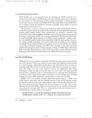 106 Chapter 4 SOAP
4.3.4 Final Words about Headers
SOAP headers are a very powerful way of extending the SOAP protocol. As a
construct for meta-data, a SOAP header is far more ﬂexible and easier for develop-
ers and vendors to take advantage of than similar mechanisms in other protocols
(such as the “service context” in CORBA IIOP). The extensibility of the SOAP head-
ers is another reason why SOAP has become so popular and is likely to succeed
where other protocols have not.
The message-id and processed-by headers are only custom header blocks I
created for use in this book. Standards bodies frequently drive the deﬁnition of general-
purpose SOAP header blocks. These organizations are primarily concerned with
header blocks that address qualities of service, such as security, transactions, message
persistence, and routing. OASIS, for example, is deﬁning the WS-Security SOAP head-
ers used with XML digital signatures—an XML security mechanism. Another exam-
ple is the ebXML-speciﬁc header blocks deﬁned by OASIS for such qualities of service
as routing, reliable messaging, and security. Microsoft and IBM are also deﬁning
“standard” header blocks for these same qualities of service. The BP does not address
any of these potential standards, but WS-I will eventually create more advanced
proﬁles that incorporate many of the proposals evolving at OASIS, W3C, Microsoft,
IBM, and other organizations—in fact, at the time of this writing, WS-I has started
deﬁning the WS-I Security Proﬁle based on the OASIS WS-Security standard.
4.4 The SOAP Body
Although the Header element is optional, all SOAP messages must contain exactly
one Body element.BP
The Body element contains either the application-speciﬁc data
or a fault message. Application-speciﬁc data is the information that we want to
exchange with a Web service. It can be arbitrary XML data or parameters to a proce-
dure call. Either way, the Body element contains the application data being
exchanged. A fault message is used only when an error occurs. The receiving node
that discovers a problem, such as a processing error or a message that’s improperly
structured, sends it back to the sender just before it in the message path. A SOAP
message may carry either application-speciﬁc data or a fault, but not both.
Whether the Body element contains application-speciﬁc data or a fault, most
SOAP experts agree that only the ultimate receiver of the SOAP message should
process the contents of the Body. Intermediary nodes in the message path may view
the Body element, but they should not alter its contents in any way. This is very
different from header blocks, which may be processed by any number of intermedi-
aries along the message path. This is a critical point: Only the ultimate receiver
should alter the contents of the Body element.
Neither SOAP 1.1 nor the BP explicitly prohibits intermediaries from
modifying the contents of the Body element. As a result, the ultimate
30166 04 pp079-126 r2jm.ps 10/2/03 3:56 PM Page 106
 