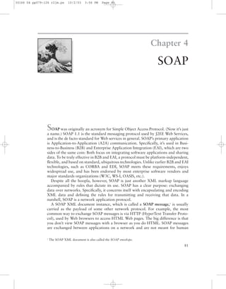 Chapter 4
SOAP
81
SOAP was originally an acronym for Simple Object Access Protocol. (Now it’s just
a name.) SOAP 1.1 is the standard messaging protocol used by J2EE Web Services,
and is the de facto standard for Web services in general. SOAP’s primary application
is Application-to-Application (A2A) communication. Speciﬁcally, it’s used in Busi-
ness-to-Business (B2B) and Enterprise Application Integration (EAI), which are two
sides of the same coin: Both focus on integrating software applications and sharing
data. To be truly effective in B2B and EAI, a protocol must be platform-independent,
ﬂexible, and based on standard, ubiquitous technologies. Unlike earlier B2B and EAI
technologies, such as CORBA and EDI, SOAP meets these requirements, enjoys
widespread use, and has been endorsed by most enterprise software vendors and
major standards organizations (W3C, WS-I, OASIS, etc.).
Despite all the hoopla, however, SOAP is just another XML markup language
accompanied by rules that dictate its use. SOAP has a clear purpose: exchanging
data over networks. Speciﬁcally, it concerns itself with encapsulating and encoding
XML data and deﬁning the rules for transmitting and receiving that data. In a
nutshell, SOAP is a network application protocol.
A SOAP XML document instance, which is called a SOAP message,1
is usually
carried as the payload of some other network protocol. For example, the most
common way to exchange SOAP messages is via HTTP (HyperText Transfer Proto-
col), used by Web browsers to access HTML Web pages. The big difference is that
you don’t view SOAP messages with a browser as you do HTML. SOAP messages
are exchanged between applications on a network and are not meant for human
1
The SOAP XML document is also called the SOAP envelope.
30166 04 pp079-126 r2jm.ps 10/2/03 3:56 PM Page 81
 