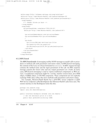108 Chapter 4 SOAP
xmlns:soap="http://schemas.xmlsoap.org/soap/envelope/"
xmlns:mi="http://www.Monson-Haefel.com/jwsbook/message-id"
xmlns:proc="http://www.Monson-Haefel.com/jwsbook/processed-by">
<soap:Header>
<!-- Header blocks go here -->
</soap:Header>
<soap:Body>
<po:purchaseOrder orderDate="2003-09-22"
xmlns:po="http://www.Monson-Haefel.com/jwsbook/PO">
<po:accountName>Amazon.com</po:accountName>
<po:accountNumber>923</po:accountNumber>
…
<po:book>
<po:title>J2EE Web Services</po:title>
<po:quantity>300</po:quantity>
<po:wholesale-price>24.99</po:wholesale-price>
</po:book>
</po:purchaseOrder>
</soap:Body>
</soap:Envelope>
4.5.2 RPC/Literal
The RPC/Literal mode of messaging enables SOAP messages to model calls to proce-
dures or method calls with parameters and return values. In RPC/Literal messaging,
the contents of the Body are always formatted as a struct. An RPC request message
contains the method name and the input parameters of the call. An RPC response
message contains the return value and any output parameters (or a fault). In many
cases, RPC/Literal messaging is used to expose traditional components as Web ser-
vices. A traditional component might be a servlet, stateless session bean, Java RMI
object, CORBA object, or DCOM component. These components do not explicitly
exchange XML data; rather, they have methods with parameters and return values.
For example, Monson-Haefel Books has a JAX-RPC service endpoint (a J2EE
Web Service endpoint) called BookQuote that Monson-Haefel’s sales force uses. The
remote interface to the BookQuote looks like this:
package com.jwsbook.soap;
import java.rmi.RemoteException;
public interface BookQuote extends java.rmi.Remote {
// Get the wholesale price of a book
public ﬂoat getBookPrice(String ISBN)
30166 04 pp079-126 r2jm.ps 10/2/03 3:56 PM Page 108
 
