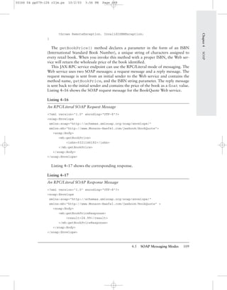 4.5 SOAP Messaging Modes 109
throws RemoteException, InvalidISBNException;
}
The getBookPrice() method declares a parameter in the form of an ISBN
(International Standard Book Number), a unique string of characters assigned to
every retail book. When you invoke this method with a proper ISBN, the Web ser-
vice will return the wholesale price of the book identiﬁed.
This JAX-RPC service endpoint can use the RPC/Literal mode of messaging. The
Web service uses two SOAP messages: a request message and a reply message. The
request message is sent from an initial sender to the Web service and contains the
method name, getBookPrice, and the ISBN string parameter. The reply message
is sent back to the initial sender and contains the price of the book as a ﬂoat value.
Listing 4–16 shows the SOAP request message for the BookQuote Web service.
Listing 4–16
An RPC/Literal SOAP Request Message
<?xml version="1.0" encoding="UTF-8"?>
<soap:Envelope
xmlns:soap="http://schemas.xmlsoap.org/soap/envelope/"
xmlns:mh="http://www.Monson-Haefel.com/jwsbook/BookQuote">
<soap:Body>
<mh:getBookPrice>
<isbn>0321146182</isbn>
</mh:getBookPrice>
</soap:Body>
</soap:Envelope>
Listing 4–17 shows the corresponding response.
Listing 4–17
An RPC/Literal SOAP Response Message
<?xml version="1.0" encoding="UTF-8"?>
<soap:Envelope
xmlns:soap="http://schemas.xmlsoap.org/soap/envelope/"
xmlns:mh="http://www.Monson-Haefel.com/jwsbook/BookQuote" >
<soap:Body>
<mh:getBookPriceResponse>
<result>24.99</result>
</mh:getBookPriceResponse>
</soap:Body>
</soap:Envelope>
Chapter4SOAP
30166 04 pp079-126 r2jm.ps 10/2/03 3:56 PM Page 109
 