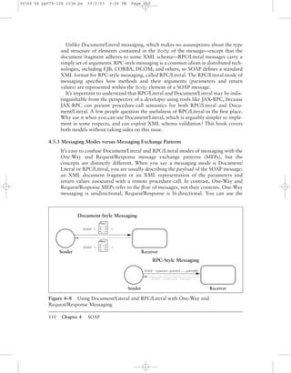 110 Chapter 4 SOAP
Unlike Document/Literal messaging, which makes no assumptions about the type
and structure of elements contained in the Body of the message—except that the
document fragment adheres to some XML schema—RPC/Literal messages carry a
simple set of arguments. RPC-style messaging is a common idiom in distributed tech-
nologies, including EJB, CORBA, DCOM, and others, so SOAP deﬁnes a standard
XML format for RPC-style messaging, called RPC/Literal. The RPC/Literal mode of
messaging speciﬁes how methods and their arguments (parameters and return
values) are represented within the Body element of a SOAP message.
It’s important to understand that RPC/Literal and Document/Literal may be indis-
tinguishable from the perspective of a developer using tools like JAX-RPC, because
JAX-RPC can present procedure-call semantics for both RPC/Literal and Docu-
ment/Literal. A few people question the usefulness of RPC/Literal in the ﬁrst place.
Why use it when you can use Document/Literal, which is arguably simpler to imple-
ment in some respects, and can exploit XML schema validation? This book covers
both models without taking sides on this issue.
4.5.3 Messaging Modes versus Messaging Exchange Patterns
It’s easy to confuse Document/Literal and RPC/Literal modes of messaging with the
One-Way and Request/Response message exchange patterns (MEPs), but the
concepts are distinctly different. When you say a messaging mode is Document/
Literal or RPC/Literal, you are usually describing the payload of the SOAP message:
an XML document fragment or an XML representation of the parameters and
return values associated with a remote procedure call. In contrast, One-Way and
Request/Response MEPs refer to the ﬂow of messages, not their contents. One-Way
messaging is unidirectional, Request/Response is bi-directional. You can use the
Figure 4–8 Using Document/Literal and RPC/Literal with One-Way and
Request/Response Messaging
xml
<. . .>
<. . .>
<. . .>
RPC-Style Messaging
SOAP <return value>
SOAP <parm1,parm2,...parmN>
Sender Receiver
Document-Style Messaging
SOAP < >
xml
<. . .>
<. . .>
<. . .>
SOAP < >
Sender Receiver
30166 04 pp079-126 r2jm.ps 10/2/03 3:56 PM Page 110
 