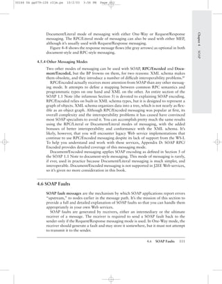 4.6 SOAP Faults 111
Chapter4SOAP
Document/Literal mode of messaging with either One-Way or Request/Response
messaging. The RPC/Literal mode of messaging can also be used with either MEP,
although it’s usually used with Request/Response messaging.
Figure 4–8 shows the response message ﬂows (the gray arrows) as optional in both
document-style and RPC-style messaging.
4.5.4 Other Messaging Modes
Two other modes of messaging can be used with SOAP, RPC/Encoded and Docu-
ment/Encoded, but the BP frowns on them, for two reasons: XML schema makes
them obsolete, and they introduce a number of difﬁcult interoperability problems.BP
RPC/Encoded actually receives more attention from SOAP than any other messag-
ing mode. It attempts to deﬁne a mapping between common RPC semantics and
programmatic types on one hand and XML on the other. An entire section of the
SOAP 1.1 Note (the infamous Section 5) is devoted to explaining SOAP encoding.
RPC/Encoded relies on built-in XML schema types, but it is designed to represent a
graph of objects. XML schema organizes data into a tree, which is not nearly as ﬂex-
ible as an object graph. Although RPC/Encoded messaging was popular at ﬁrst, its
overall complexity and the interoperability problems it has caused have convinced
most SOAP specialists to avoid it. You can accomplish pretty much the same results
using the RPC/Literal or Document/Literal modes of messaging, with the added
bonuses of better interoperability and conformance with the XML schema. It’s
likely, however, that you will encounter legacy Web service implementations that
continue to use RPC/Encoded messaging despite its lack of support from the WS-I.
To help you understand and work with these services, Appendix D: SOAP RPC/
Encoded provides detailed coverage of this messaging mode.
Document/Encoded messaging applies SOAP encoding as deﬁned in Section 5 of
the SOAP 1.1 Note to document-style messaging. This mode of messaging is rarely,
if ever, used in practice because Document/Literal messaging is much simpler, and
interoperable. Document/Encoded messaging is not supported in J2EE Web services,
so it’s given no more consideration in this book.
4.6 SOAP Faults
SOAP fault messages are the mechanism by which SOAP applications report errors
“upstream,” to nodes earlier in the message path. It’s the mission of this section to
provide a full and detailed explanation of SOAP faults so that you can handle them
appropriately in your own Web services.
SOAP faults are generated by receivers, either an intermediary or the ultimate
receiver of a message. The receiver is required to send a SOAP fault back to the
sender only if the Request/Response messaging mode is used. In One-Way mode, the
receiver should generate a fault and may store it somewhere, but it must not attempt
to transmit it to the sender.
30166 04 pp079-126 r2jm.ps 10/2/03 3:56 PM Page 111
 