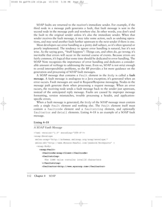 112 Chapter 4 SOAP
SOAP faults are returned to the receiver’s immediate sender. For example, if the
third node in a message path generates a fault, that fault message is sent to the
second node in the message path and nowhere else. In other words, you don’t send
the fault to the original sender unless it’s also the immediate sender. When that
sender receives the fault message, it may take some action, such as undoing opera-
tions, and may send another fault further upstream to the next sender if there is one.
Most developers see error handling as a pretty dull subject, so it’s often ignored or
poorly implemented. The tendency to ignore error handling is natural, but it’s not
wise. As the saying goes, “Stuff happens”: Things can, and often do, go wrong; it’s
inevitable that errors will occur in the normal course of events. Because errors are
fairly common, it’s logical that some time should be dedicated to error handling. The
SOAP Note recognizes the importance of error handling and dedicates a consider-
able amount of verbiage to addressing the issue. Even so, SOAP is not strict enough
to avoid interoperability problems, so the BP provides a lot more guidance on the
generation and processing of SOAP fault messages.
A SOAP message that contains a Fault element in the Body is called a fault
message. A fault message is analogous to a Java exception; it’s generated when an
error occurs. Fault messages are used in Request/Response messaging. Nodes in the
message path generate them when processing a request message. When an error
occurs, the receiving node sends a fault message back to the sender just upstream,
instead of the anticipated reply message. Faults are caused by improper message
formatting, version mismatches, trouble processing a header, and application-
speciﬁc errors.
When a fault message is generated, the Body of the SOAP message must contain
only a single Fault element and nothing else. The Fault element itself must
contain a faultcode element and a faultstring element, and optionally
faultactor and detail elements. Listing 4–18 is an example of a SOAP fault
message.
Listing 4–18
A SOAP Fault Message
<?xml version="1.0" encoding="UTF-8"?>
<soap:Envelope
xmlns:soap="http://schemas.xmlsoap.org/soap/envelope/"
xmlns:mh="http://www.Monson-Haefel.com/jwsbook/BookQuote" >
<soap:Body>
<soap:Fault>
<faultcode>soap:Client</faultcode>
<faultstring>
The ISBN value contains invalid characters
</faultstring>
<faultactor>http://www.xyzcorp.com</faultactor>
30166 04 pp079-126 r2jm.ps 10/2/03 3:56 PM Page 112
 