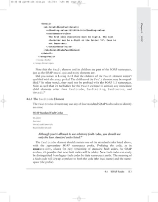 4.6 SOAP Faults 113
<detail>
<mh:InvalidIsbnFaultDetail>
<offending-value>19318224-D</offending-value>
<conformance-rules>
The ﬁrst nine characters must be digits. The last
character may be a digit or the letter 'X'. Case is
not important.
</conformance-rules>
</mh:InvalidIsbnFaultDetail>
</detail>
</soap:Fault>
</soap:Body>
</soap:Envelope>
Note that the Fault element and its children are part of the SOAP namespace,
just as the SOAP Envelope and Body elements are.
Did you notice in Listing 4–18 that the children of the Fault element weren’t
qualiﬁed with the soap preﬁx? The children of the Fault element may be unqual-
iﬁed.BP
In other words, they need not be preﬁxed with the SOAP 1.1 namespace.
Note as well that it’s forbidden for the Fault element to contain any immediate
child elements other than faultcode, faultstring, faultactor, and
detail.BP
4.6.1 The faultcode Element
The faultcode element may use any of four standard SOAP fault codes to identify
an error.
SOAP Standard Fault Codes
Client
Server
VersionMismatch
MustUnderstand
Although you’re allowed to use arbitrary fault codes, you should use
only the four standard codes listed.BP
The faultcode element should contain one of the standard codes listed above,
with the appropriate SOAP namespace preﬁx. Preﬁxing the code, as in
soap:Client, allows for easy versioning of standard fault codes. As SOAP
evolves, it’s possible that new fault codes will be added. New fault codes can easily
be distinguished from legacy fault codes by their namespace preﬁx. The meaning of
a fault code will always correlate to both the code (the local name) and the name-
space (the preﬁx).
Chapter4SOAP
30166 04 pp079-126 r2jm.ps 10/2/03 3:56 PM Page 113
 
