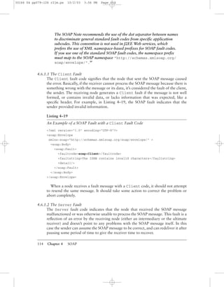 114 Chapter 4 SOAP
The SOAP Note recommends the use of the dot separator between names
to discriminate general standard fault codes from speciﬁc application
subcodes. This convention is not used in J2EE Web services, which
prefers the use of XML namespace-based preﬁxes for SOAP fault codes.
If you use one of the standard SOAP fault codes, the namespace preﬁx
must map to the SOAP namespace "http://schemas.xmlsoap.org/
soap/envelope/".BP
4.6.1.1 The Client Fault
The Client fault code signiﬁes that the node that sent the SOAP message caused
the error. Basically, if the receiver cannot process the SOAP message because there is
something wrong with the message or its data, it’s considered the fault of the client,
the sender. The receiving node generates a Client fault if the message is not well
formed, or contains invalid data, or lacks information that was expected, like a
speciﬁc header. For example, in Listing 4–19, the SOAP fault indicates that the
sender provided invalid information.
Listing 4–19
An Example of a SOAP Fault with a Client Fault Code
<?xml version="1.0" encoding="UTF-8"?>
<soap:Envelope
xmlns:soap="http://schemas.xmlsoap.org/soap/envelope/" >
<soap:Body>
<soap:Fault>
<faultcode>soap:Client</faultcode>
<faultstring>The ISBN contains invalid characters</faultstring>
<detail/>
</soap:Fault>
</soap:Body>
</soap:Envelope>
When a node receives a fault message with a Client code, it should not attempt
to resend the same message. It should take some action to correct the problem or
abort completely.
4.6.1.2 The Server Fault
The Server fault code indicates that the node that received the SOAP message
malfunctioned or was otherwise unable to process the SOAP message. This fault is a
reﬂection of an error by the receiving node (either an intermediary or the ultimate
receiver) and doesn’t point to any problems with the SOAP message itself. In this
case the sender can assume the SOAP message to be correct, and can redeliver it after
pausing some period of time to give the receiver time to recover.
30166 04 pp079-126 r2jm.ps 10/2/03 3:56 PM Page 114
 