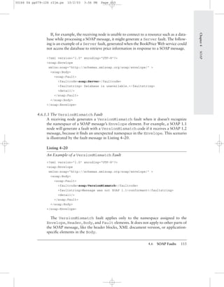 4.6 SOAP Faults 115
Chapter4SOAP
If, for example, the receiving node is unable to connect to a resource such as a data-
base while processing a SOAP message, it might generate a Server fault. The follow-
ing is an example of a Server fault, generated when the BookPrice Web service could
not access the database to retrieve price information in response to a SOAP message.
<?xml version="1.0" encoding="UTF-8"?>
<soap:Envelope
xmlns:soap="http://schemas.xmlsoap.org/soap/envelope/" >
<soap:Body>
<soap:Fault>
<faultcode>soap:Server</faultcode>
<faultstring> Database is unavailable.</faultstring>
<detail/>
</soap:Fault>
</soap:Body>
</soap:Envelope>
4.6.1.3 The VersionMismatch Fault
A receiving node generates a VersionMismatch fault when it doesn’t recognize
the namespace of a SOAP message’s Envelope element. For example, a SOAP 1.1
node will generate a fault with a VersionMismatch code if it receives a SOAP 1.2
message, because it ﬁnds an unexpected namespace in the Envelope. This scenario
is illustrated by the fault message in Listing 4–20.
Listing 4–20
An Example of a VersionMismatch Fault
<?xml version="1.0" encoding="UTF-8"?>
<soap:Envelope
xmlns:soap="http://schemas.xmlsoap.org/soap/envelope/" >
<soap:Body>
<soap:Fault>
<faultcode>soap:VersionMismatch</faultcode>
<faultstring>Message was not SOAP 1.1-conformant</faultstring>
<detail/>
</soap:Fault>
</soap:Body>
</soap:Envelope>
The VersionMismatch fault applies only to the namespace assigned to the
Envelope, Header, Body, and Fault elements. It does not apply to other parts of
the SOAP message, like the header blocks, XML document version, or application-
speciﬁc elements in the Body.
30166 04 pp079-126 r2jm.ps 10/2/03 3:56 PM Page 115
 
