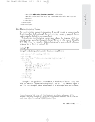 4.6 SOAP Faults 117
Chapter4SOAP
<faultcode>wsse:InvalidSecurityToken</faultcode>
<faultstring>An invalid security token was provided</faultstring>
<detail/>
</soap:Fault>
</soap:Body>
</soap:Envelope>
4.6.2 The faultstring Element
The faultstring element is mandatory. It should provide a human-readable
description of the fault. Although the faultstring element is required, the text
used to describe the fault is not standardized.
Optionally, the faultstring element can indicate the language of the text
message using a special attribute, xml:lang.BP
The set of valid codes is deﬁned by
IETF RFC 1766.4
For example, a Client fault could be generated with a Spanish-
language text as shown in Listing 4–23.
Listing 4–23
Using the xml:lang Attribute in the faultstring Element
<?xml version="1.0" encoding="UTF-8"?>
<soap:Envelope
xmlns:soap="http://schemas.xmlsoap.org/soap/envelope/" >
<soap:Body>
<soap:Fault>
<faultcode>soap:Client</faultcode>
<faultstring xml:lang="es" >
El ISBN tiene letras invalidas
</faultstring>
<detail/>
</soap:Fault>
</soap:Body>
</soap:Envelope>
Although it’s not speciﬁed, it’s assumed that, in the absence of the xml:lang attri-
bute, the default is English (xml:lang="en"). The xml:lang attribute is part of
the XML 1.0 namespace, which does not need to be declared in an XML document.
4
Internet Engineering Task Force, RFC 1766: Tags for the Identiﬁcation of Languages (1995).
Available at http://www.ietf.org/rfc/rfc1766.txt. The codes themselves are derived from ISO 639, and
can be found at http://www.w3.org/WAI/ER/IG/ert/iso639.htm.
30166 04 pp079-126 r2jm.ps 10/2/03 3:56 PM Page 117
 
