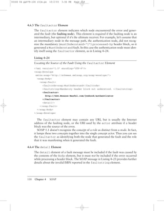 118 Chapter 4 SOAP
4.6.3 The faultactor Element
The faultactor element indicates which node encountered the error and gener-
ated the fault (the faulting node). This element is required if the faulting node is an
intermediary, but optional if it’s the ultimate receiver. For example, let’s assume that
an intermediary node in the message path, the authentication node, did not recog-
nize the mandatory (mustUnderstand="1") processed-by header block, so it
generated a MustUnderstand fault. In this case the authentication node must iden-
tify itself using the faultactor element, as in Listing 4–24.
Listing 4–24
Locating the Source of the Fault Using the faultactor Element
<?xml version="1.0" encoding="UTF-8"?>
<soap:Envelope
xmlns:soap="http://schemas.xmlsoap.org/soap/envelope/">
<soap:Body>
<soap:Fault>
<faultcode>soap:MustUnderstand</faultcode>
<faultstring>Mandatory header block not understood. </faultstring>
<faultactor>
http://www.Monson-Haefel.com/jwsbook/authenticator
</faultactor>
<detail/>
</soap:Fault>
</soap:Body>
</soap:Envelope>
The faultactor element may contain any URI, but is usually the Internet
address of the faulting node, or the URI used by the actor attribute if a header
block was the source of the error.
SOAP 1.1 doesn’t recognize the concept of a role as distinct from a node. In fact,
it lumps these two concepts together into the single concept actor. Thus you can see
the faultactor as identifying both the node that generated the fault and the role
that it was manifesting when it generated the fault.
4.6.4 The detail Element
The detail element of a fault message must be included if the fault was caused by
the contents of the Body element, but it must not be included if the error occurred
while processing a header block. The SOAP message in Listing 4–25 provides further
details about the invalid ISBN reported in the faultstring element.
30166 04 pp079-126 r2jm.ps 10/2/03 3:56 PM Page 118
 