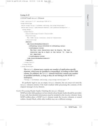 4.6 SOAP Faults 119
Listing 4–25
A SOAP Fault detail Element
<?xml version="1.0" encoding="UTF-8"?>
<soap:Envelope
xmlns:soap="http://schemas.xmlsoap.org/soap/envelope/"
xmlns:mh="http://www.Monson-Haefel.com/jwsbook/BookQuote" >
<soap:Body>
<soap:Fault>
<faultcode>soap:Client</faultcode>
<faultstring>
The ISBN value contains invalid characters
</faultstring>
<detail>
<mh:InvalidIsbnFaultDetail>
<offending-value>19318224-D</offending-value>
<conformance-rules>
The ﬁrst nine characters must be digits. The last
character may be a digit or the letter 'X'. Case is
not important.
</conformance-rules>
</mh:InvalidIsbnFaultDetail>
</detail>
</soap:Fault>
</soap:Body>
</soap:Envelope>
The detail element may contain any number of application-speciﬁc
elements, which may be qualiﬁed or unqualiﬁed, according to their XML
schema. In addition, the detail element itself may contain any number
of qualiﬁed attributes, as long as they do not belong to the SOAP 1.1
namespace,
"http://schemas.xmlsoap.org/soap/envelope".BP
It’s perfectly legal to use an empty detail element, but you must not omit the
detail element entirely if the fault resulted while processing the contents of the
original message’s Body element.
4.6.4.1 Processing Header Faults: Omitting the detail Element
SOAP provides little guidance on how details about header faults should be provided.
It says only that detailed information must be included in the Header element. Some
SOAP toolkits place a SOAP Fault element inside the Header element, or nested
within a header block, while other toolkits may use a different strategy.
Chapter4SOAP
30166 04 pp079-126 r2jm.ps 10/2/03 3:56 PM Page 119
 