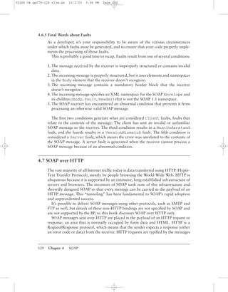120 Chapter 4 SOAP
4.6.5 Final Words about Faults
As a developer, it’s your responsibility to be aware of the various circumstances
under which faults must be generated, and to ensure that your code properly imple-
ments the processing of those faults.
This is probably a good time to recap. Faults result from one of several conditions:
1. The message received by the receiver is improperly structured or contains invalid
data.
2. The incoming message is properly structured, but it uses elements and namespaces
in the Body element that the receiver doesn’t recognize.
3. The incoming message contains a mandatory header block that the receiver
doesn’t recognize.
4. The incoming message speciﬁes an XML namespace for the SOAP Envelope and
its children (Body, Fault, Header) that is not the SOAP 1.1 namespace.
5. The SOAP receiver has encountered an abnormal condition that prevents it from
processing an otherwise valid SOAP message.
The ﬁrst two conditions generate what are considered Client faults, faults that
relate to the contents of the message: The client has sent an invalid or unfamiliar
SOAP message to the receiver. The third condition results in a MustUnderstand
fault, and the fourth results in a VersionMismatch fault. The ﬁfth condition is
considered a Server fault, which means the error was unrelated to the contents of
the SOAP message. A server fault is generated when the receiver cannot process a
SOAP message because of an abnormal condition.
4.7 SOAP over HTTP
The vast majority of all Internet trafﬁc today is data transferred using HTTP (Hyper-
Text Transfer Protocol), mostly by people browsing the World Wide Web. HTTP is
ubiquitous because it is supported by an extensive, long-established infrastructure of
servers and browsers. The inventors of SOAP took note of this infrastructure and
shrewdly designed SOAP so that every message can be carried as the payload of an
HTTP message. This “tunneling” has been fundamental to SOAP’s rapid adoption
and unprecedented success.
It’s possible to deliver SOAP messages using other protocols, such as SMTP and
FTP as well, but details of these non-HTTP bindings are not speciﬁed by SOAP and
are not supported by the BP, so this book discusses SOAP over HTTP only.
SOAP messages sent over HTTP are placed in the payload of an HTTP request or
response, an area that is normally occupied by form data and HTML. HTTP is a
Request/Response protocol, which means that the sender expects a response (either
an error code or data) from the receiver. HTTP requests are typiﬁed by the messages
30166 04 pp079-126 r2jm.ps 10/2/03 3:56 PM Page 120
 
