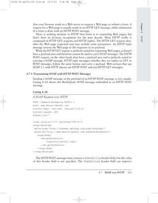 4.7 SOAP over HTTP 121
that your browser sends to a Web server to request a Web page or submit a form. A
request for a Web page is usually made in an HTTP GET message, while submission
of a form is done with an HTTP POST message.
There is nothing intrinsic to HTTP that limits it to requesting Web pages, but
that’s been its primary occupation for the past decade. Most HTTP trafﬁc is
composed of HTTP GET requests and HTTP replies. The HTTP GET request iden-
tiﬁes the Web page requested and may include some parameters. An HTTP reply
message returns the Web page to the requester as its payload.
While the HTTP GET request is perfectly suited for requesting Web pages, it doesn’t
have a payload area and therefore cannot be used to carry SOAP messages. The HTTP
POST request, on the other hand, does have a payload area and is perfectly suited to
carrying a SOAP message. HTTP reply messages, whether they are replies to GET or
POST messages, follow the same format and carry a payload. Web services that use
SOAP 1.1 with HTTP always use HTTP POST and not HTTP GET messages.
4.7.1 Transmitting SOAP with HTTP POST Messages
Sending a SOAP message as the payload of an HTTP POST message is very simple.
Listing 4–26 shows the BookQuote SOAP message embedded in an HTTP POST
message.
Listing 4–26
A SOAP Request over HTTP
POST /jwsbook/BookQuote HTTP/1.1
Host: www.Monson-Haefel.com
Content-Type: text/xml; charset="utf-8"
Content-Length: 295
SOAPAction=""
<?xml version="1.0" encoding="UTF-8"?>
<soap:Envelope
xmlns:soap="http://schemas.xmlsoap.org/soap/envelope/"
xmlns:mh="http://www.Monson-Haefel.com/jwsbook/BookQuote">
<soap:Body>
<mh:getBookPrice>
<isbn>0321146182</isbn>
</mh:getBookPrice>
</soap:Body>
</soap:Envelope>
The HTTP POST message must contain a SOAPAction header ﬁeld, but the value
of this header ﬁeld is not speciﬁed. The SOAPAction header ﬁeld can improve
Chapter4SOAP
30166 04 pp079-126 r2jm.ps 10/2/03 3:56 PM Page 121
 