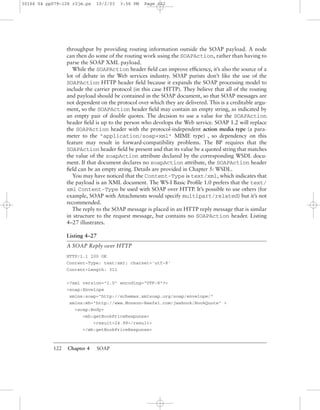 122 Chapter 4 SOAP
throughput by providing routing information outside the SOAP payload. A node
can then do some of the routing work using the SOAPAction, rather than having to
parse the SOAP XML payload.
While the SOAPAction header ﬁeld can improve efﬁciency, it’s also the source of a
lot of debate in the Web services industry. SOAP purists don’t like the use of the
SOAPAction HTTP header ﬁeld because it expands the SOAP processing model to
include the carrier protocol (in this case HTTP). They believe that all of the routing
and payload should be contained in the SOAP document, so that SOAP messages are
not dependent on the protocol over which they are delivered. This is a creditable argu-
ment, so the SOAPAction header ﬁeld may contain an empty string, as indicated by
an empty pair of double quotes. The decision to use a value for the SOAPAction
header ﬁeld is up to the person who develops the Web service. SOAP 1.2 will replace
the SOAPAction header with the protocol-independent action media type (a para-
meter to the "application/soap+xml" MIME type) , so dependency on this
feature may result in forward-compatibility problems. The BP requires that the
SOAPAction header ﬁeld be present and that its value be a quoted string that matches
the value of the soapAction attribute declared by the corresponding WSDL docu-
ment. If that document declares no soapAction attribute, the SOAPAction header
ﬁeld can be an empty string. Details are provided in Chapter 5: WSDL.
You may have noticed that the Content-Type is text/xml, which indicates that
the payload is an XML document. The WS-I Basic Proﬁle 1.0 prefers that the text/
xml Content-Type be used with SOAP over HTTP. It’s possible to use others (for
example, SOAP with Attachments would specify multipart/related) but it’s not
recommended.
The reply to the SOAP message is placed in an HTTP reply message that is similar
in structure to the request message, but contains no SOAPAction header. Listing
4–27 illustrates.
Listing 4–27
A SOAP Reply over HTTP
HTTP/1.1 200 OK
Content-Type: text/xml; charset='utf-8'
Content-Length: 311
<?xml version="1.0" encoding="UTF-8"?>
<soap:Envelope
xmlns:soap="http://schemas.xmlsoap.org/soap/envelope/"
xmlns:mh="http://www.Monson-Haefel.com/jwsbook/BookQuote" >
<soap:Body>
<mh:getBookPriceResponse>
<result>24.99</result>
</mh:getBookPriceResponse>
30166 04 pp079-126 r2jm.ps 10/2/03 3:56 PM Page 122
 