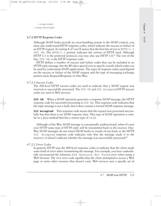 4.7 SOAP over HTTP 123
</soap:Body>
</soap:Envelope>
4.7.2 HTTP Response Codes
Although SOAP faults provide an error-handling system in the SOAP context, you
must also understand HTTP response codes, which indicate the success or failure of
an HTTP request. In Listing 4–27 you’ll notice that the ﬁrst line of text is HTTP/1.1
200 OK. The HTTP/1.1 portion indicates the version of HTTP used. Although
HTTP 1.1 is the preferred protocol, you may also use HTTP 1.0.BP
The rest of the
line, 200 OK, is the HTTP response code.
HTTP deﬁnes a number of success and failure codes that can be included in an
HTTP reply message, but the BP takes special care to specify exactly which codes can
be used by conformant SOAP applications. The types of response codes used depend
on the success or failure of the SOAP request and the type of messaging exchange
pattern used, Request/Response or One-Way.
4.7.2.1 Success Codes
The 200-level HTTP success codes are used to indicate that a SOAP request was
received or successfully processed. The 200 OK and 202 Accepted HTTP success
codes are used in Web services.
200 OK When a SOAP operation generates a response SOAP message, the HTTP
response code for successful processing is 200 OK. This response code indicates that
the reply message is not a fault, that it does contain a normal SOAP response message.
202 Accepted This response code means that the request was processed success-
fully but that there is no SOAP response data. This type of SOAP operation is simi-
lar to a Java method that has a return type of void.
Although a One-Way SOAP message is conceptually unidirectional, when it’s sent
over HTTP some type of HTTP reply will be transmitted back to the receiver. One-
Way SOAP messages do not return SOAP faults or results of any kind, so the HTTP
202 Accepted response code indicates only that the message made it to the
receiver—it doesn’t indicate whether the message was successfully processed.BP
4.7.2.2 Error Codes
In general, HTTP uses the 400-level response codes to indicate that the client made
some kind of error when transmitting the message. For example, you have undoubt-
edly encountered the infamous 404 Resource Not Found error when using a
Web browser. The 404 error code signiﬁes that the client attempted to access a Web
page or some other resource that doesn’t exist. Web services uses a speciﬁc set of
Chapter4SOAP
30166 04 pp079-126 r2jm.ps 10/2/03 3:56 PM Page 123
 