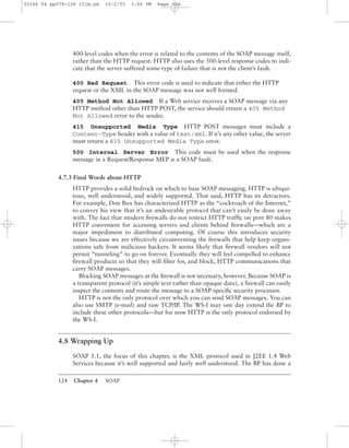 124 Chapter 4 SOAP
400-level codes when the error is related to the contents of the SOAP message itself,
rather than the HTTP request. HTTP also uses the 500-level response codes to indi-
cate that the server suffered some type of failure that is not the client’s fault.
400 Bad Request This error code is used to indicate that either the HTTP
request or the XML in the SOAP message was not well formed.
405 Method Not Allowed If a Web service receives a SOAP message via any
HTTP method other than HTTP POST, the service should return a 405 Method
Not Allowed error to the sender.
415 Unsupported Media Type HTTP POST messages must include a
Content-Type header with a value of text/xml. If it’s any other value, the server
must return a 415 Unsupported Media Type error.
500 Internal Server Error This code must be used when the response
message in a Request/Response MEP is a SOAP fault.
4.7.3 Final Words about HTTP
HTTP provides a solid bedrock on which to base SOAP messaging. HTTP is ubiqui-
tous, well understood, and widely supported. That said, HTTP has its detractors.
For example, Don Box has characterized HTTP as the “cockroach of the Internet,”
to convey his view that it’s an undesirable protocol that can’t easily be done away
with. The fact that modern ﬁrewalls do not restrict HTTP trafﬁc on port 80 makes
HTTP convenient for accessing servers and clients behind ﬁrewalls—which are a
major impediment to distributed computing. Of course this introduces security
issues because we are effectively circumventing the ﬁrewalls that help keep organi-
zations safe from malicious hackers. It seems likely that ﬁrewall vendors will not
permit “tunneling” to go on forever. Eventually they will feel compelled to enhance
ﬁrewall products so that they will ﬁlter for, and block, HTTP communications that
carry SOAP messages.
Blocking SOAP messages at the ﬁrewall is not necessary, however. Because SOAP is
a transparent protocol (it’s simple text rather than opaque data), a ﬁrewall can easily
inspect the contents and route the message to a SOAP-speciﬁc security processor.
HTTP is not the only protocol over which you can send SOAP messages. You can
also use SMTP (e-mail) and raw TCP/IP. The WS-I may one day extend the BP to
include these other protocols—but for now HTTP is the only protocol endorsed by
the WS-I.
4.8 Wrapping Up
SOAP 1.1, the focus of this chapter, is the XML protocol used in J2EE 1.4 Web
Services because it’s well supported and fairly well understood. The BP has done a
30166 04 pp079-126 r2jm.ps 10/2/03 3:56 PM Page 124
 