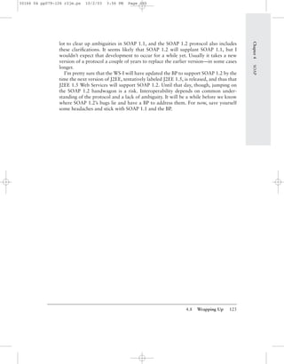 4.8 Wrapping Up 125
lot to clear up ambiguities in SOAP 1.1, and the SOAP 1.2 protocol also includes
these clariﬁcations. It seems likely that SOAP 1.2 will supplant SOAP 1.1, but I
wouldn’t expect that development to occur for a while yet. Usually it takes a new
version of a protocol a couple of years to replace the earlier version—in some cases
longer.
I’m pretty sure that the WS-I will have updated the BP to support SOAP 1.2 by the
time the next version of J2EE, tentatively labeled J2EE 1.5, is released, and thus that
J2EE 1.5 Web Services will support SOAP 1.2. Until that day, though, jumping on
the SOAP 1.2 bandwagon is a risk. Interoperability depends on common under-
standing of the protocol and a lack of ambiguity. It will be a while before we know
where SOAP 1.2’s bugs lie and have a BP to address them. For now, save yourself
some headaches and stick with SOAP 1.1 and the BP.
Chapter4SOAP
30166 04 pp079-126 r2jm.ps 10/2/03 3:56 PM Page 125
 