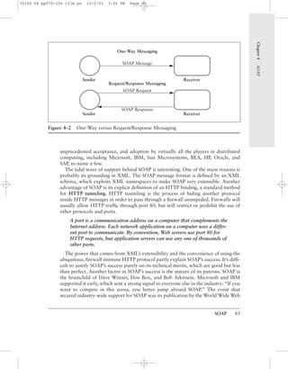SOAP 83
unprecedented acceptance, and adoption by virtually all the players in distributed
computing, including Microsoft, IBM, Sun Microsystems, BEA, HP, Oracle, and
SAP, to name a few.
The tidal wave of support behind SOAP is interesting. One of the main reasons is
probably its grounding in XML. The SOAP message format is deﬁned by an XML
schema, which exploits XML namespaces to make SOAP very extensible. Another
advantage of SOAP is its explicit deﬁnition of an HTTP binding, a standard method
for HTTP tunneling. HTTP tunneling is the process of hiding another protocol
inside HTTP messages in order to pass through a ﬁrewall unimpeded. Firewalls will
usually allow HTTP trafﬁc through port 80, but will restrict or prohibit the use of
other protocols and ports.
A port is a communication address on a computer that complements the
Internet address. Each network application on a computer uses a differ-
ent port to communicate. By convention, Web servers use port 80 for
HTTP requests, but application servers can use any one of thousands of
other ports.
The power that comes from XML’s extensibility and the convenience of using the
ubiquitous, ﬁrewall-immune HTTP protocol partly explain SOAP’s success. It’s difﬁ-
cult to justify SOAP’s success purely on its technical merits, which are good but less
than perfect. Another factor in SOAP’s success is the stature of its patrons. SOAP is
the brainchild of Dave Winner, Don Box, and Bob Atkinson. Microsoft and IBM
supported it early, which sent a strong signal to everyone else in the industry: “If you
want to compete in this arena, you better jump aboard SOAP.” The event that
secured industry-wide support for SOAP was its publication by the World Wide Web
Chapter4SOAP
Figure 4–2 One-Way versus Request/Response Messaging
One-Way Messaging
SOAP Message
Request/Response Messaging
SOAP Request
SOAP Response
Sender Receiver
Sender Receiver
30166 04 pp079-126 r2jm.ps 10/2/03 3:56 PM Page 83
 
