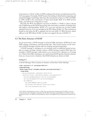 84 Chapter 4 SOAP
Consortium as a Note2
in May of 2000, making it the de facto standard protocol for
A2A messaging. Overnight, SOAP became the darling of distributed computing and
started the biggest technology shift since the introduction of Java in 1995 and XML
in 1998. SOAP is the cornerstone of what most people think of as Web services
today, and will be for a long time to come.
Recently, the W3C has deﬁned a successor to SOAP 1.1. SOAP 1.2 does a decent
job of tightening up the SOAP processing rules and makes a number of changes that
will improve interoperability. SOAP 1.2 is very new and has not yet been widely
adopted, however, so it’s not included in the WS-I Basic Proﬁle 1.0. This exclusion is
bound to end when the BP is updated, but for now J2EE 1.4 Web Services, which
adheres to the WS-I Basic Proﬁle 1.0, does not support the use of SOAP 1.2.
4.1 The Basic Structure of SOAP
As you now know, a SOAP message is a kind of XML document. SOAP has its own
XML schema, namespaces, and processing rules. This section focuses on the struc-
ture of SOAP messages and the rules for creating and processing them.
A SOAP message is analogous to an envelope used in traditional postal service.
Just as a paper envelope contains a letter, a SOAP message contains XML data. For
example, a SOAP message could enclose a purchaseOrder element, as in Listing
4–1. Notice that XML namespaces are used to keep SOAP-speciﬁc elements separate
from purchaseOrder elements—the SOAP elements are shown in bold.
Listing 4–1
A SOAP Message That Contains an Instance of Purchase Order Markup
<?xml version="1.0" encoding="UTF-8"?>
<soap:Envelope
xmlns:soap="http://schemas.xmlsoap.org/soap/envelope/" >
<soap:Body>
<po:purchaseOrder orderDate="2003-09-22"
xmlns:po="http://www.Monson-Haefel.com/jwsbook/PO">
<po:accountName>Amazon.com</po:accountName>
<po:accountNumber>923</po:accountNumber>
<po:address>
<po:name>AMAZON.COM</po:name>
<po:street>1850 Mercer Drive</po:street>
<po:city>Lexington</po:city>
2
In the W3C standardization process, a Note does not represent commitment by the W3C to pursue
work related to the technology it describes, but the W3C has taken responsibility for SOAP 1.2 and is
working to make it an ofﬁcial recommendation, which is the highest level of endorsement offered by the
W3C.
30166 04 pp079-126 r2jm.ps 10/2/03 3:56 PM Page 84
 
