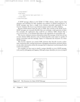 86 Chapter 4 SOAP
</soap:Header>
<soap:Body>
<!-- Application data goes here -->
</soap:Body>
</soap:Envelope>
A SOAP message adheres to the SOAP 1.1 XML schema, which requires that
elements and attributes be fully qualiﬁed (use preﬁxes or default namespaces). A
SOAP message may have a single Body element preceded, optionally, by one
Header element. The Envelope element cannot contain any other children.
Because SOAP doesn’t limit the type of XML data carried in the SOAP Body,
SOAP messages are extremely ﬂexible; they can exchange a wide spectrum of data.
For example, the application data could be an arbitrary XML element like a
purchaseOrder, or an element that maps to the arguments of a procedure call.
The Header element contains information about the message, in the form of one
or more distinct XML elements, each of which describes some aspect or quality of
service associated with the message. Figure 4–3 illustrates the structure of a basic
SOAP message.
The Header element can contain XML elements that describe security creden-
tials, transaction IDs, routing instructions, debugging information, payment tokens,
or any other information about the message that is important in processing the data
in the Body element.
For example, we may want to attach a unique identiﬁer to every SOAP message,
to be used for debugging and logging. Although unique identiﬁers are not an integral
Figure 4–3 The Structure of a Basic SOAP Message
ml...encoding="UTF-8"?>
<soap:Envelope...>
<soap:Header>
</soap:Header>
<soap:Body>
</soap:Body>
</soap:Envelope>
xml
<. . .>
<. . .>
<. . .>
xml
<. . .>
<. . .>
<. . .>
xml
<. . .>
<. . .>
<. . .>
xml
<. . .>
<. . .>
<. . .>
30166 04 pp079-126 r2jm.ps 10/2/03 3:56 PM Page 86
 