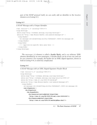 4.1 The Basic Structure of SOAP 87
part of the SOAP protocol itself, we can easily add an identiﬁer to the Header
element as in Listing 4–3.
Listing 4–3
A SOAP Message with a Unique Identiﬁer
<?xml version="1.0" encoding="UTF-8"?>
<soap:Envelope
xmlns:soap="http://schemas.xmlsoap.org/soap/envelope/"
xmlns:mi="http://www.Monson-Haefel.com/jwsbook/message-id" >
<soap:Header>
<mi:message-id>11d1def534ea:b1c5fa:f3bfb4dcd7:-8000</mi:message-id>
</soap:Header>
<soap:Body>
<!-- Application-speciﬁc data goes here -->
</soap:Body>
</soap:Envelope>
The message-id element is called a header block, and is an arbitrary XML
element identiﬁed by its own namespace. A header block can be of any size and can
be very extensive. For example, the header for an XML digital signature, shown in
bold in Listing 4–4, is relatively complicated.
Listing 4–4
A SOAP Message with an XML Digital-Signature Header Block
<?xml version="1.0" encoding="UTF-8"?>
<soap:Envelope
xmlns:soap="http://schemas.xmlsoap.org/soap/envelope/"
xmlns:sec="http://schemas.xmlsoap.org/soap/security/2000-12"
xmlns:ds="http://www.w3.org/2000/09/xmldsig#"
xmlns:mi="http://www.Monson-Haefel.com/jwsbook/message-id">
<soap:Header>
<mi:message-id>11d1def534ea:b1c5fa:f3bfb4dcd7:-8000</mi:message-id>
<sec:Signature >
<ds:Signature>
<ds:SignedInfo>
<ds:CanonicalizationMethod Algorithm=
"http://www.w3.org/TR/2000/CR-xml-c14n-20001026"/>
<ds:SignatureMethod Algorithm=
"http://www.w3.org/2000/09/xmldsig#dsa-sha1"/>
Chapter4SOAP
30166 04 pp079-126 r2jm.ps 10/2/03 3:56 PM Page 87
 