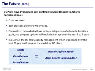 DC Plans Have Evolved and Will Continue to Make It Easier to Achieve
Participant Goals
▪ Costs are down.
▪ Best practices are more widely used.
▪ Personalized data which allows for total integration of all assets, liabilities,
goals, and progress updates will explode in usage over the next 5 to 7 years.
▪ In essence, the DB asset/liability management which was honed over the
past 50 years will become the model for DC plans.
CONFIDENTIAL – NOT FOR DISTRIBUTION Page 10
The Future (cont.)
Assets
+
Contributions
+
Rate of Return
=
Monthly Defined Benefit
+
Asset Growth (Inflation Adj.)
 
