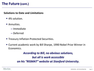 Solutions to Date and Limitations
▪ 4% solution.
▪ Annuities.
– Immediate
– Deferred
▪ Treasury Inflation Protected Securities.
▪ Current academic work by Bill Sharpe, 1990 Nobel Prize Winner in
Economics.
According to Bill, no obvious solutions,
but all is work accessible
on his “RISMAT” website at Stanford University.
CONFIDENTIAL – NOT FOR DISTRIBUTION Page 12
The Future (cont.)
 