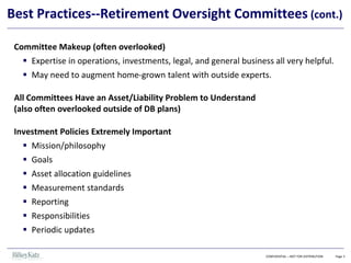 CONFIDENTIAL – NOT FOR DISTRIBUTION Page 3
Best Practices--Retirement Oversight Committees (cont.)
Committee Makeup (often overlooked)
▪ Expertise in operations, investments, legal, and general business all very helpful.
▪ May need to augment home-grown talent with outside experts.
All Committees Have an Asset/Liability Problem to Understand
(also often overlooked outside of DB plans)
Investment Policies Extremely Important
▪ Mission/philosophy
▪ Goals
▪ Asset allocation guidelines
▪ Measurement standards
▪ Reporting
▪ Responsibilities
▪ Periodic updates
 