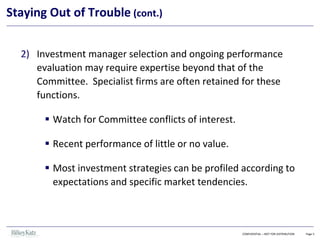 CONFIDENTIAL – NOT FOR DISTRIBUTION Page 5
Staying Out of Trouble (cont.)
2) Investment manager selection and ongoing performance
evaluation may require expertise beyond that of the
Committee. Specialist firms are often retained for these
functions.
▪ Watch for Committee conflicts of interest.
▪ Recent performance of little or no value.
▪ Most investment strategies can be profiled according to
expectations and specific market tendencies.
 