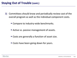 CONFIDENTIAL – NOT FOR DISTRIBUTION Page 8
Staying Out of Trouble (cont.)
3) Committees should know and periodically review cost of the
overall program as well as the individual component costs.
▪ Compare to industry-wide benchmarks.
▪ Active vs. passive management of assets.
▪ Costs are generally a function of asset size.
▪ Costs have been going down for years.
 