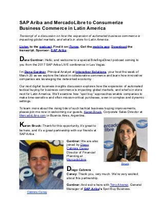 SAP Ariba and MercadoLibre to Consumerize
Business Commerce in Latin America
Transcript of a discussion on how the expansion of automated business commerce is
impacting global markets, and what's in store for Latin America.
Listen to the podcast. Find it on iTunes. Get the mobile app. Download the
transcript. Sponsor: SAP Ariba.
Dana Gardner: Hello, and welcome to a special BriefingsDirect podcast coming to
you from the 2017 SAP Ariba LIVE conference in Las Vegas.
I’m Dana Gardner, Principal Analyst at Interarbor Solutions, your host the week of
March 20 as we explore the latest in collaborative commerce and learn how innovative
companies are leveraging the networked economy.
Our next digital business insights discussion explores how the expansion of automated
tactical buying for business commerce is impacting global markets, and what's in store
next for Latin America. We’ll examine how “spot buy” approaches enable companies to
make time-sensitive and often mission-critical purchases, even in complex and dynamic
settings.
To learn more about the rising tide of such tactical business buying improvements,
please join me now in welcoming our guests, Karen Bruck, Corporate Sales Director at
MercadoLibre.com in Buenos Aires, Argentina.
Karen Bruck: Thank for this opportunity, it’s great to
be here, and it’s a great partnership with our friends at
SAP Ariba.
Gardner: We are also
joined by Diego
Cabrera Canay,
Director of Financial
Planning at
MercadoLibre.
Diego Cabrera
Canay: Thank you, very much. We’re very excited
about this partnership.
Gardner: And we’re here with Tony Alvarez, General
Manager of SAP Ariba's Spot Buy Business.
Bruck
Cabrera Canay
 