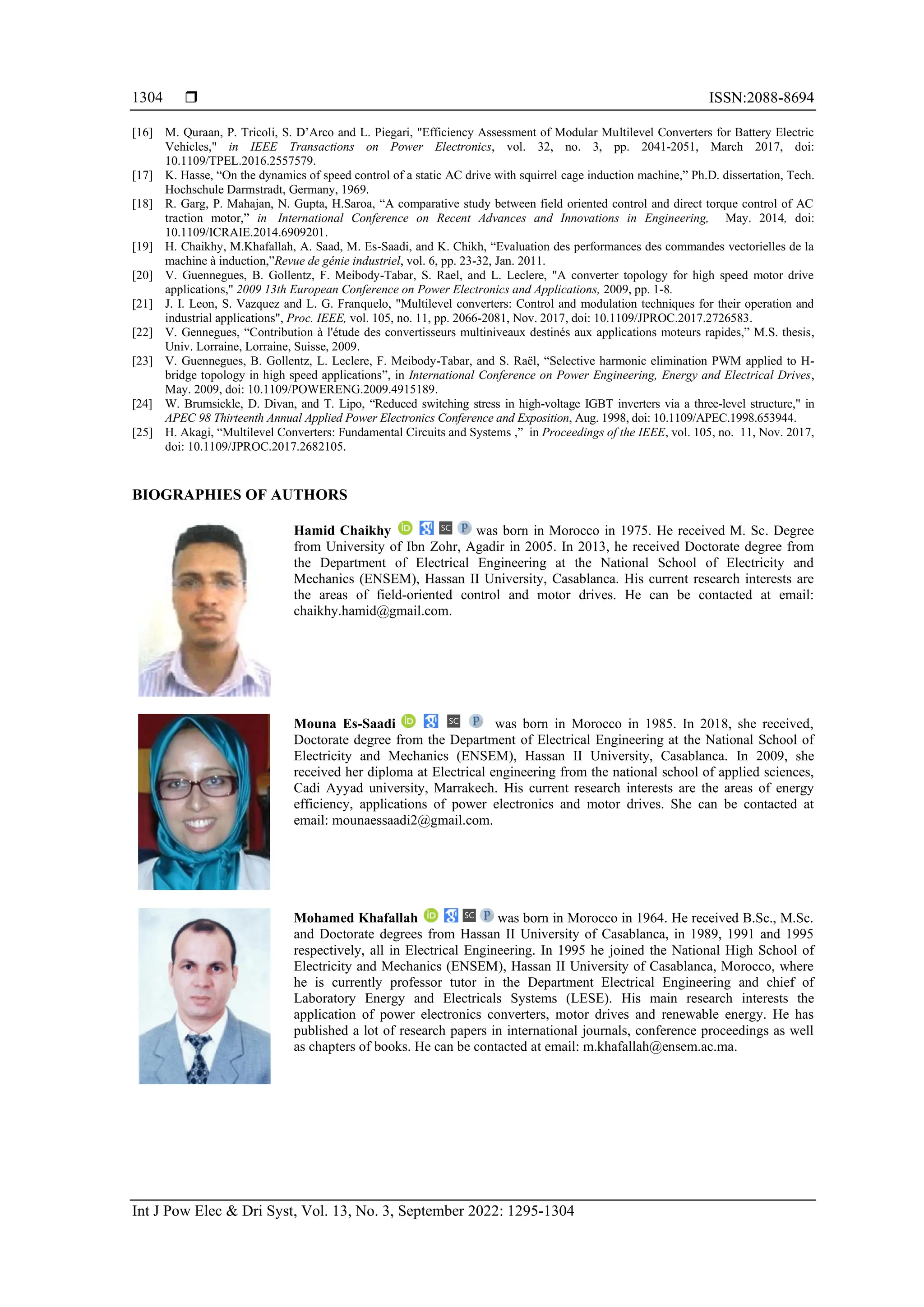  ISSN:2088-8694
Int J Pow Elec & Dri Syst, Vol. 13, No. 3, September 2022: 1295-1304
1304
[16] M. Quraan, P. Tricoli, S. D’Arco and L. Piegari, "Efficiency Assessment of Modular Multilevel Converters for Battery Electric
Vehicles," in IEEE Transactions on Power Electronics, vol. 32, no. 3, pp. 2041-2051, March 2017, doi:
10.1109/TPEL.2016.2557579.
[17] K. Hasse, “On the dynamics of speed control of a static AC drive with squirrel cage induction machine,” Ph.D. dissertation, Tech.
Hochschule Darmstradt, Germany, 1969.
[18] R. Garg, P. Mahajan, N. Gupta, H.Saroa, “A comparative study between field oriented control and direct torque control of AC
traction motor,” in International Conference on Recent Advances and Innovations in Engineering, May. 2014, doi:
10.1109/ICRAIE.2014.6909201.
[19] H. Chaikhy, M.Khafallah, A. Saad, M. Es-Saadi, and K. Chikh, “Evaluation des performances des commandes vectorielles de la
machine à induction,”Revue de génie industriel, vol. 6, pp. 23-32, Jan. 2011.
[20] V. Guennegues, B. Gollentz, F. Meibody-Tabar, S. Rael, and L. Leclere, "A converter topology for high speed motor drive
applications," 2009 13th European Conference on Power Electronics and Applications, 2009, pp. 1-8.
[21] J. I. Leon, S. Vazquez and L. G. Franquelo, "Multilevel converters: Control and modulation techniques for their operation and
industrial applications", Proc. IEEE, vol. 105, no. 11, pp. 2066-2081, Nov. 2017, doi: 10.1109/JPROC.2017.2726583.
[22] V. Gennegues, “Contribution à l'étude des convertisseurs multiniveaux destinés aux applications moteurs rapides,” M.S. thesis,
Univ. Lorraine, Lorraine, Suisse, 2009.
[23] V. Guennegues, B. Gollentz, L. Leclere, F. Meibody-Tabar, and S. Raël, “Selective harmonic elimination PWM applied to H-
bridge topology in high speed applications”, in International Conference on Power Engineering, Energy and Electrical Drives,
May. 2009, doi: 10.1109/POWERENG.2009.4915189.
[24] W. Brumsickle, D. Divan, and T. Lipo, “Reduced switching stress in high-voltage IGBT inverters via a three-level structure," in
APEC 98 Thirteenth Annual Applied Power Electronics Conference and Exposition, Aug. 1998, doi: 10.1109/APEC.1998.653944.
[25] H. Akagi, “Multilevel Converters: Fundamental Circuits and Systems ,” in Proceedings of the IEEE, vol. 105, no. 11, Nov. 2017,
doi: 10.1109/JPROC.2017.2682105.
BIOGRAPHIES OF AUTHORS
Hamid Chaikhy was born in Morocco in 1975. He received M. Sc. Degree
from University of Ibn Zohr, Agadir in 2005. In 2013, he received Doctorate degree from
the Department of Electrical Engineering at the National School of Electricity and
Mechanics (ENSEM), Hassan II University, Casablanca. His current research interests are
the areas of field-oriented control and motor drives. He can be contacted at email:
chaikhy.hamid@gmail.com.
Mouna Es-Saadi was born in Morocco in 1985. In 2018, she received,
Doctorate degree from the Department of Electrical Engineering at the National School of
Electricity and Mechanics (ENSEM), Hassan II University, Casablanca. In 2009, she
received her diploma at Electrical engineering from the national school of applied sciences,
Cadi Ayyad university, Marrakech. His current research interests are the areas of energy
efficiency, applications of power electronics and motor drives. She can be contacted at
email: mounaessaadi2@gmail.com.
Mohamed Khafallah was born in Morocco in 1964. He received B.Sc., M.Sc.
and Doctorate degrees from Hassan II University of Casablanca, in 1989, 1991 and 1995
respectively, all in Electrical Engineering. In 1995 he joined the National High School of
Electricity and Mechanics (ENSEM), Hassan II University of Casablanca, Morocco, where
he is currently professor tutor in the Department Electrical Engineering and chief of
Laboratory Energy and Electricals Systems (LESE). His main research interests the
application of power electronics converters, motor drives and renewable energy. He has
published a lot of research papers in international journals, conference proceedings as well
as chapters of books. He can be contacted at email: m.khafallah@ensem.ac.ma.
 