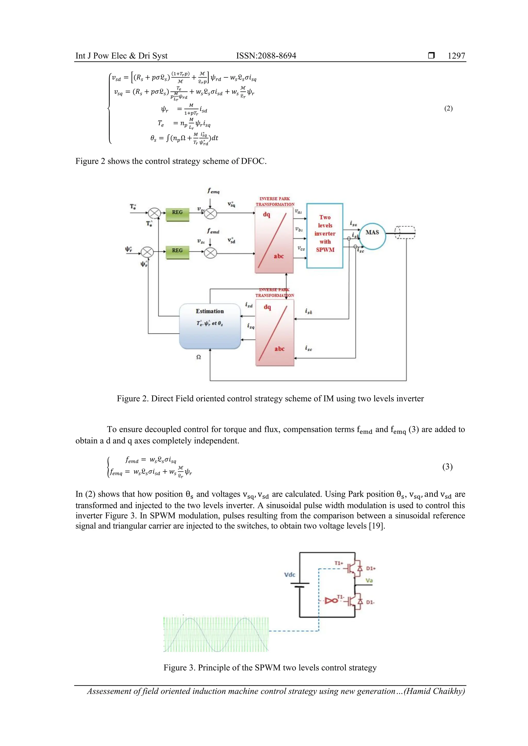 Int J Pow Elec & Dri Syst ISSN:2088-8694 
Assessement of field oriented induction machine control strategy using new generation…(Hamid Chaikhy)
1297
{
𝑣𝑠𝑑 = [(𝑅𝑠 + 𝑝𝜎𝔏𝑠)
(1+𝑇𝑟𝑝)
ℳ
+
ℳ
𝔏𝑟𝑝
] 𝜓𝑟𝑑 − 𝑤𝑠𝔏𝑠𝜎𝑖𝑠𝑞
𝑣𝑠𝑞 = (𝑅𝑠 + 𝑝𝜎𝔏𝑠)
𝑇𝑒
𝑝
𝑀
𝐿𝑟
𝜓𝑟𝑑
+ 𝑤𝑠𝔏𝑠𝜎𝑖𝑠𝑑 + 𝑤𝑠
ℳ
𝔏𝑟
𝜓𝑟
𝜓𝑟 =
𝑀
1+𝑝𝑇𝑟
𝑖𝑠𝑑
𝑇𝑒 = 𝑛𝑝
𝑀
𝐿𝑟
𝜓𝑟𝑖𝑠𝑞
𝜃𝑠 = ∫(𝑛𝑝Ω +
𝑀
𝑇𝑟
𝑖𝑠𝑞
∗
𝜓𝑟𝑑
∗ )𝑑𝑡
(2)
Figure 2 shows the control strategy scheme of DFOC.
Figure 2. Direct Field oriented control strategy scheme of IM using two levels inverter
To ensure decoupled control for torque and flux, compensation terms femd and femq (3) are added to
obtain a d and q axes completely independent.
{
𝑓𝑒𝑚𝑑 = 𝑤𝑠𝔏𝑠𝜎𝑖𝑠𝑞
𝑓𝑒𝑚𝑞 = 𝑤𝑠𝔏𝑠𝜎𝑖𝑠𝑑 + 𝑤𝑠
ℳ
𝔏𝑟
𝜓𝑟
(3)
In (2) shows that how position θs and voltages vsq, vsd are calculated. Using Park position θs, vsq, and vsd are
transformed and injected to the two levels inverter. A sinusoidal pulse width modulation is used to control this
inverter Figure 3. In SPWM modulation, pulses resulting from the comparison between a sinusoidal reference
signal and triangular carrier are injected to the switches, to obtain two voltage levels [19].
Figure 3. Principle of the SPWM two levels control strategy
 