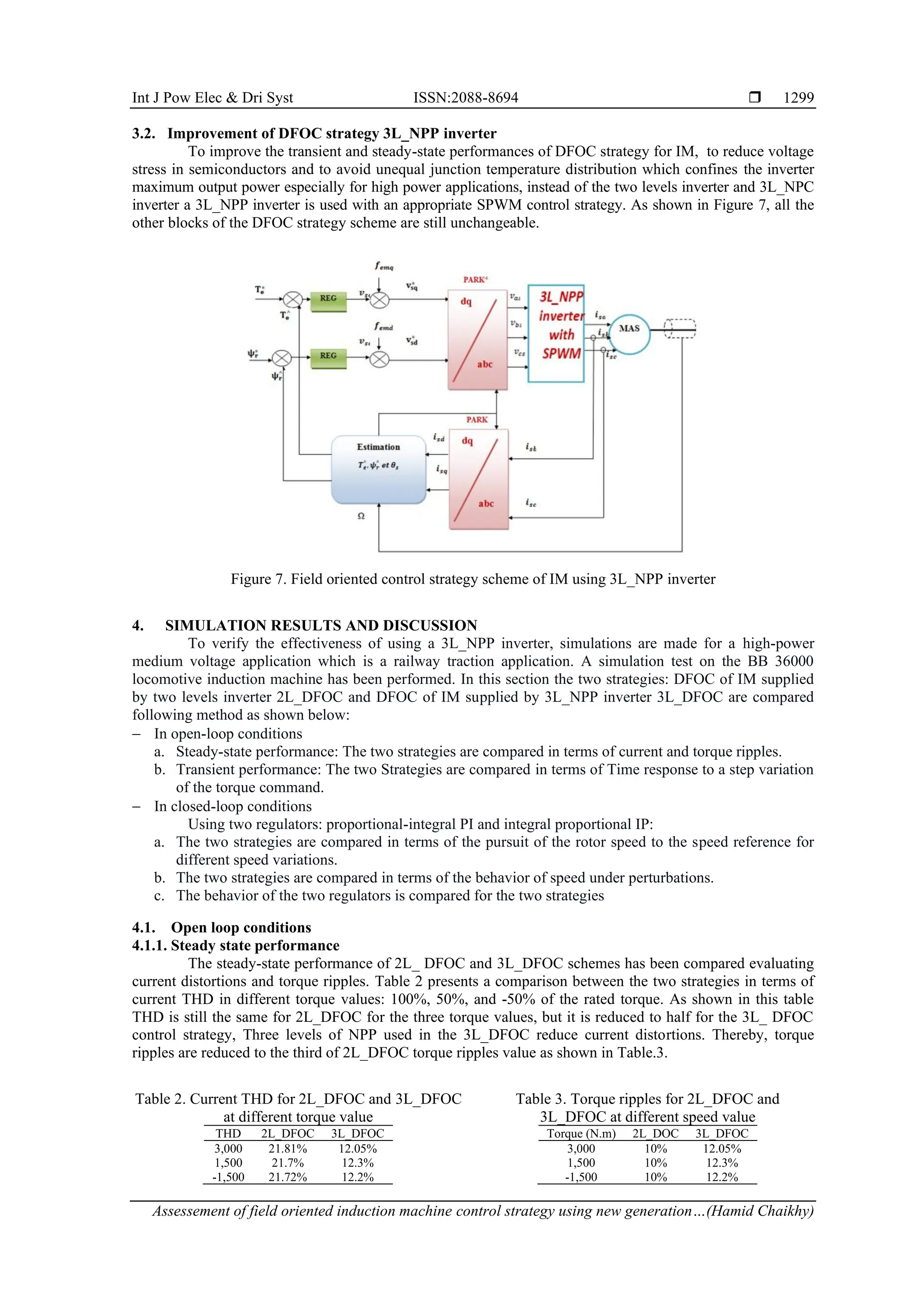 Int J Pow Elec & Dri Syst ISSN:2088-8694 
Assessement of field oriented induction machine control strategy using new generation…(Hamid Chaikhy)
1299
3.2. Improvement of DFOC strategy 3L_NPP inverter
To improve the transient and steady-state performances of DFOC strategy for IM, to reduce voltage
stress in semiconductors and to avoid unequal junction temperature distribution which confines the inverter
maximum output power especially for high power applications, instead of the two levels inverter and 3L_NPC
inverter a 3L_NPP inverter is used with an appropriate SPWM control strategy. As shown in Figure 7, all the
other blocks of the DFOC strategy scheme are still unchangeable.
Figure 7. Field oriented control strategy scheme of IM using 3L_NPP inverter
4. SIMULATION RESULTS AND DISCUSSION
To verify the effectiveness of using a 3L_NPP inverter, simulations are made for a high-power
medium voltage application which is a railway traction application. A simulation test on the BB 36000
locomotive induction machine has been performed. In this section the two strategies: DFOC of IM supplied
by two levels inverter 2L_DFOC and DFOC of IM supplied by 3L_NPP inverter 3L_DFOC are compared
following method as shown below:
− In open-loop conditions
a. Steady-state performance: The two strategies are compared in terms of current and torque ripples.
b. Transient performance: The two Strategies are compared in terms of Time response to a step variation
of the torque command.
− In closed-loop conditions
Using two regulators: proportional-integral PI and integral proportional IP:
a. The two strategies are compared in terms of the pursuit of the rotor speed to the speed reference for
different speed variations.
b. The two strategies are compared in terms of the behavior of speed under perturbations.
c. The behavior of the two regulators is compared for the two strategies
4.1. Open loop conditions
4.1.1. Steady state performance
The steady-state performance of 2L_ DFOC and 3L_DFOC schemes has been compared evaluating
current distortions and torque ripples. Table 2 presents a comparison between the two strategies in terms of
current THD in different torque values: 100%, 50%, and -50% of the rated torque. As shown in this table
THD is still the same for 2L_DFOC for the three torque values, but it is reduced to half for the 3L_ DFOC
control strategy, Three levels of NPP used in the 3L_DFOC reduce current distortions. Thereby, torque
ripples are reduced to the third of 2L_DFOC torque ripples value as shown in Table.3.
Table 2. Current THD for 2L_DFOC and 3L_DFOC
at different torque value
Table 3. Torque ripples for 2L_DFOC and
3L_DFOC at different speed value
THD 2L_DFOC 3L_DFOC
3,000 21.81% 12.05%
1,500 21.7% 12.3%
-1,500 21.72% 12.2%
Torque (N.m) 2L_DOC 3L_DFOC
3,000 10% 12.05%
1,500 10% 12.3%
-1,500 10% 12.2%
 
