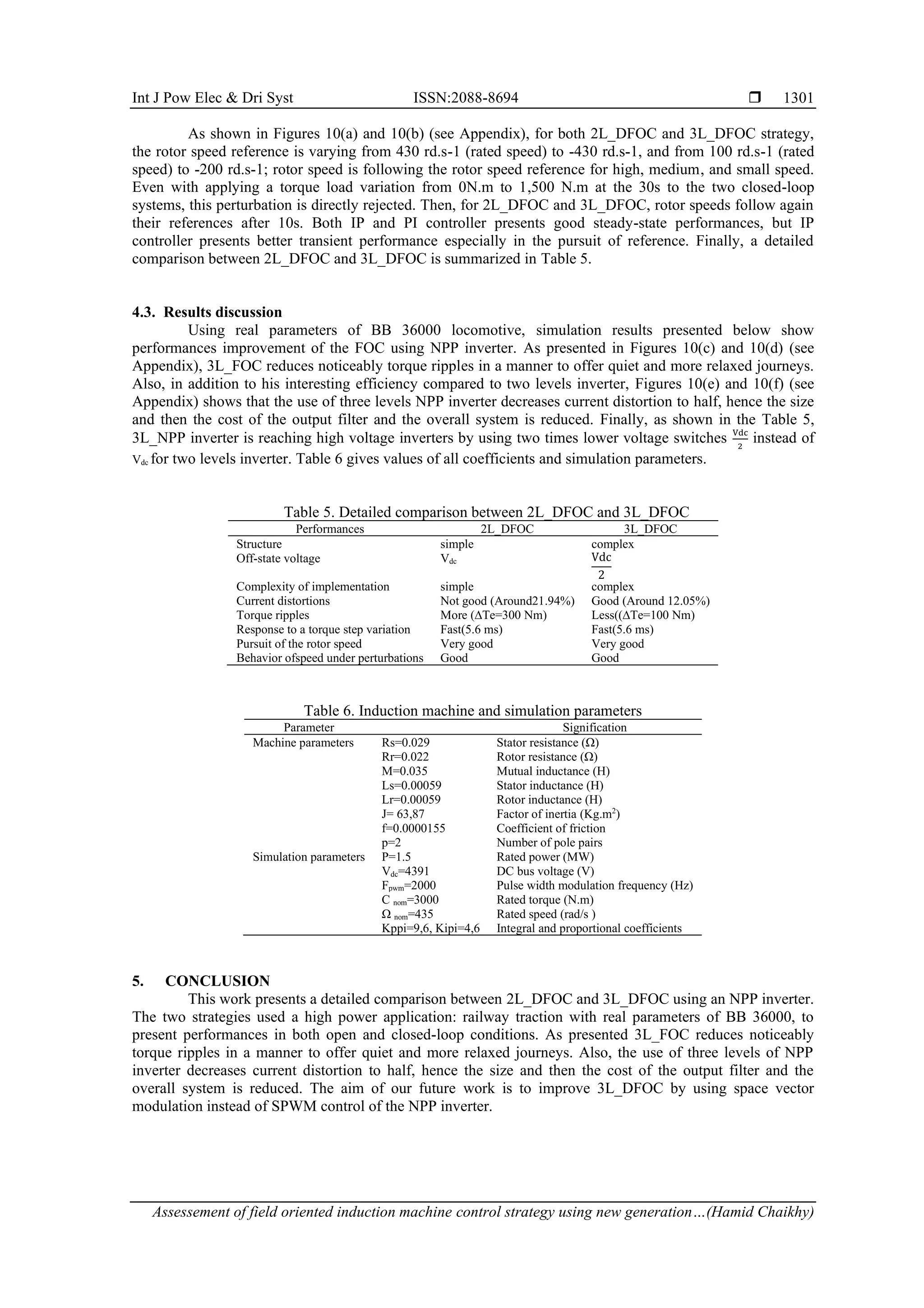 Int J Pow Elec & Dri Syst ISSN:2088-8694 
Assessement of field oriented induction machine control strategy using new generation…(Hamid Chaikhy)
1301
As shown in Figures 10(a) and 10(b) (see Appendix), for both 2L_DFOC and 3L_DFOC strategy,
the rotor speed reference is varying from 430 rd.s-1 (rated speed) to -430 rd.s-1, and from 100 rd.s-1 (rated
speed) to -200 rd.s-1; rotor speed is following the rotor speed reference for high, medium, and small speed.
Even with applying a torque load variation from 0N.m to 1,500 N.m at the 30s to the two closed-loop
systems, this perturbation is directly rejected. Then, for 2L_DFOC and 3L_DFOC, rotor speeds follow again
their references after 10s. Both IP and PI controller presents good steady-state performances, but IP
controller presents better transient performance especially in the pursuit of reference. Finally, a detailed
comparison between 2L_DFOC and 3L_DFOC is summarized in Table 5.
4.3. Results discussion
Using real parameters of BB 36000 locomotive, simulation results presented below show
performances improvement of the FOC using NPP inverter. As presented in Figures 10(c) and 10(d) (see
Appendix), 3L_FOC reduces noticeably torque ripples in a manner to offer quiet and more relaxed journeys.
Also, in addition to his interesting efficiency compared to two levels inverter, Figures 10(e) and 10(f) (see
Appendix) shows that the use of three levels NPP inverter decreases current distortion to half, hence the size
and then the cost of the output filter and the overall system is reduced. Finally, as shown in the Table 5,
3L_NPP inverter is reaching high voltage inverters by using two times lower voltage switches Vdc
2
instead of
Vdc for two levels inverter. Table 6 gives values of all coefficients and simulation parameters.
Table 5. Detailed comparison between 2L_DFOC and 3L_DFOC
Performances 2L_DFOC 3L_DFOC
Structure simple complex
Off-state voltage Vdc Vdc
2
Complexity of implementation simple complex
Current distortions Not good (Around21.94%) Good (Around 12.05%)
Torque ripples More (∆Te=300 Nm) Less((∆Te=100 Nm)
Response to a torque step variation Fast(5.6 ms) Fast(5.6 ms)
Pursuit of the rotor speed Very good Very good
Behavior ofspeed under perturbations Good Good
Table 6. Induction machine and simulation parameters
Parameter Signification
Machine parameters Rs=0.029 Stator resistance (Ω)
Rr=0.022 Rotor resistance (Ω)
M=0.035 Mutual inductance (H)
Ls=0.00059 Stator inductance (H)
Lr=0.00059 Rotor inductance (H)
J= 63,87 Factor of inertia (Kg.m2
)
f=0.0000155 Coefficient of friction
p=2 Number of pole pairs
Simulation parameters P=1.5 Rated power (MW)
Vdc=4391 DC bus voltage (V)
Fpwm=2000 Pulse width modulation frequency (Hz)
C nom=3000 Rated torque (N.m)
Ω nom=435 Rated speed (rad/s )
Kppi=9,6, Kipi=4,6 Integral and proportional coefficients
5. CONCLUSION
This work presents a detailed comparison between 2L_DFOC and 3L_DFOC using an NPP inverter.
The two strategies used a high power application: railway traction with real parameters of BB 36000, to
present performances in both open and closed-loop conditions. As presented 3L_FOC reduces noticeably
torque ripples in a manner to offer quiet and more relaxed journeys. Also, the use of three levels of NPP
inverter decreases current distortion to half, hence the size and then the cost of the output filter and the
overall system is reduced. The aim of our future work is to improve 3L_DFOC by using space vector
modulation instead of SPWM control of the NPP inverter.
 