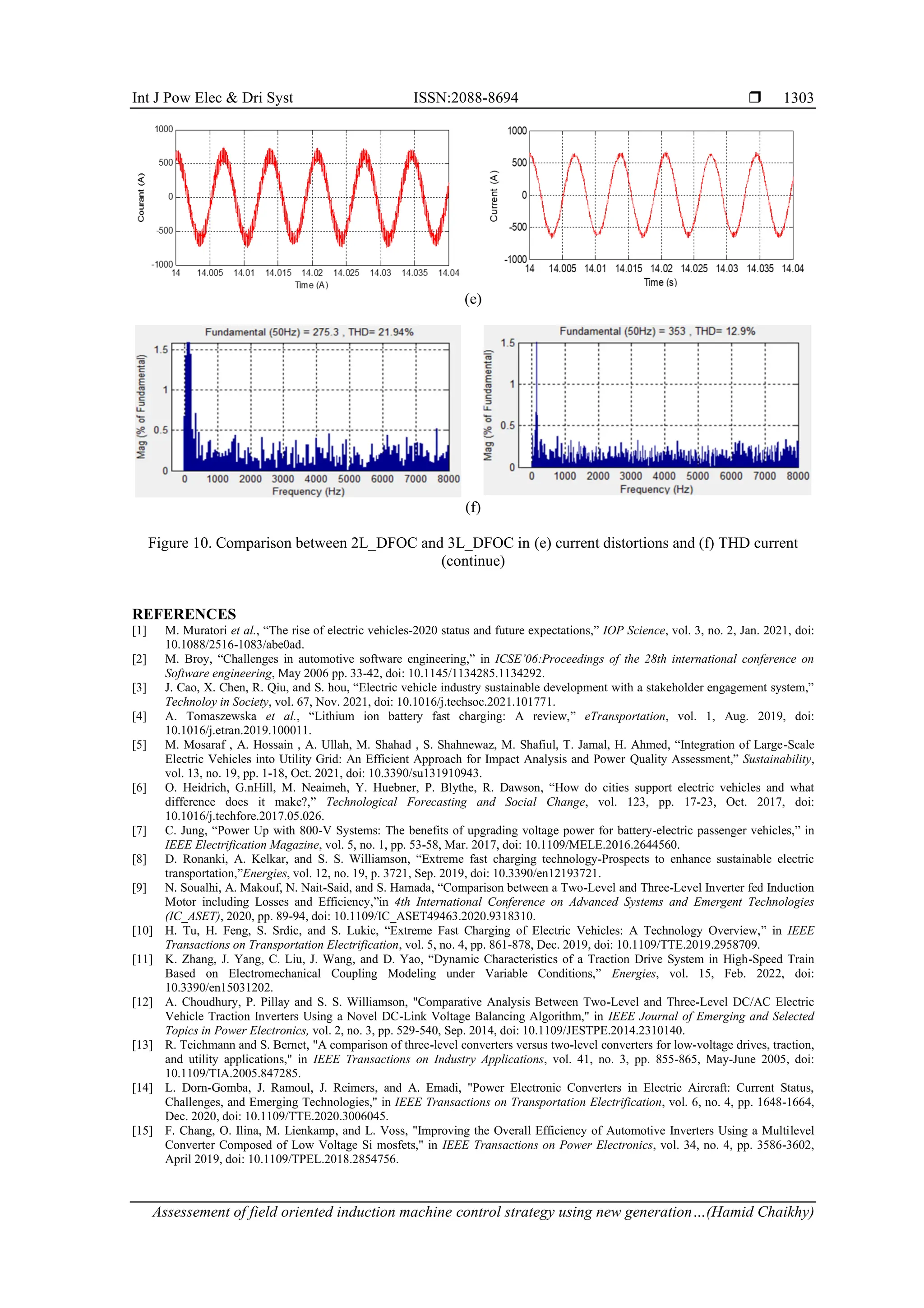 Int J Pow Elec & Dri Syst ISSN:2088-8694 
Assessement of field oriented induction machine control strategy using new generation…(Hamid Chaikhy)
1303
(e)
(f)
Figure 10. Comparison between 2L_DFOC and 3L_DFOC in (e) current distortions and (f) THD current
(continue)
REFERENCES
[1] M. Muratori et al., “The rise of electric vehicles-2020 status and future expectations,” IOP Science, vol. 3, no. 2, Jan. 2021, doi:
10.1088/2516-1083/abe0ad.
[2] M. Broy, “Challenges in automotive software engineering,” in ICSE’06:Proceedings of the 28th international conference on
Software engineering, May 2006 pp. 33-42, doi: 10.1145/1134285.1134292.
[3] J. Cao, X. Chen, R. Qiu, and S. hou, “Electric vehicle industry sustainable development with a stakeholder engagement system,”
Technoloy in Society, vol. 67, Nov. 2021, doi: 10.1016/j.techsoc.2021.101771.
[4] A. Tomaszewska et al., “Lithium ion battery fast charging: A review,” eTransportation, vol. 1, Aug. 2019, doi:
10.1016/j.etran.2019.100011.
[5] M. Mosaraf , A. Hossain , A. Ullah, M. Shahad , S. Shahnewaz, M. Shafiul, T. Jamal, H. Ahmed, “Integration of Large-Scale
Electric Vehicles into Utility Grid: An Efficient Approach for Impact Analysis and Power Quality Assessment,” Sustainability,
vol. 13, no. 19, pp. 1-18, Oct. 2021, doi: 10.3390/su131910943.
[6] O. Heidrich, G.nHill, M. Neaimeh, Y. Huebner, P. Blythe, R. Dawson, “How do cities support electric vehicles and what
difference does it make?,” Technological Forecasting and Social Change, vol. 123, pp. 17-23, Oct. 2017, doi:
10.1016/j.techfore.2017.05.026.
[7] C. Jung, “Power Up with 800-V Systems: The benefits of upgrading voltage power for battery-electric passenger vehicles,” in
IEEE Electrification Magazine, vol. 5, no. 1, pp. 53-58, Mar. 2017, doi: 10.1109/MELE.2016.2644560.
[8] D. Ronanki, A. Kelkar, and S. S. Williamson, “Extreme fast charging technology-Prospects to enhance sustainable electric
transportation,”Energies, vol. 12, no. 19, p. 3721, Sep. 2019, doi: 10.3390/en12193721.
[9] N. Soualhi, A. Makouf, N. Nait-Said, and S. Hamada, “Comparison between a Two-Level and Three-Level Inverter fed Induction
Motor including Losses and Efficiency,”in 4th International Conference on Advanced Systems and Emergent Technologies
(IC_ASET), 2020, pp. 89-94, doi: 10.1109/IC_ASET49463.2020.9318310.
[10] H. Tu, H. Feng, S. Srdic, and S. Lukic, “Extreme Fast Charging of Electric Vehicles: A Technology Overview,” in IEEE
Transactions on Transportation Electrification, vol. 5, no. 4, pp. 861-878, Dec. 2019, doi: 10.1109/TTE.2019.2958709.
[11] K. Zhang, J. Yang, C. Liu, J. Wang, and D. Yao, “Dynamic Characteristics of a Traction Drive System in High-Speed Train
Based on Electromechanical Coupling Modeling under Variable Conditions,” Energies, vol. 15, Feb. 2022, doi:
10.3390/en15031202.
[12] A. Choudhury, P. Pillay and S. S. Williamson, "Comparative Analysis Between Two-Level and Three-Level DC/AC Electric
Vehicle Traction Inverters Using a Novel DC-Link Voltage Balancing Algorithm," in IEEE Journal of Emerging and Selected
Topics in Power Electronics, vol. 2, no. 3, pp. 529-540, Sep. 2014, doi: 10.1109/JESTPE.2014.2310140.
[13] R. Teichmann and S. Bernet, "A comparison of three-level converters versus two-level converters for low-voltage drives, traction,
and utility applications," in IEEE Transactions on Industry Applications, vol. 41, no. 3, pp. 855-865, May-June 2005, doi:
10.1109/TIA.2005.847285.
[14] L. Dorn-Gomba, J. Ramoul, J. Reimers, and A. Emadi, "Power Electronic Converters in Electric Aircraft: Current Status,
Challenges, and Emerging Technologies," in IEEE Transactions on Transportation Electrification, vol. 6, no. 4, pp. 1648-1664,
Dec. 2020, doi: 10.1109/TTE.2020.3006045.
[15] F. Chang, O. Ilina, M. Lienkamp, and L. Voss, "Improving the Overall Efficiency of Automotive Inverters Using a Multilevel
Converter Composed of Low Voltage Si mosfets," in IEEE Transactions on Power Electronics, vol. 34, no. 4, pp. 3586-3602,
April 2019, doi: 10.1109/TPEL.2018.2854756.
 